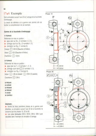Phase10
56
17.6 Exemple
Soitlasimulationsutvantl'axeô7del'usinagedelafourchette
d'embrayage.
LedessindedéTinitionetlagammesontdonnésafinde
faciliterlacompréhensiondecetexemple.
Gammedelafourchetted'embrayage
IOTOURNAGE
Référentieldemiseenposition:
r appuiplansurBz1(3normales1,2,3),
r centragecourtsurBy1(2normales4,5),
r orientationsurBy2(1normale6).
oresser@ Cf2-9(Ébaucheetfinition).
Aléser@ Cf3(Ébaucheetfinition).
Chanfreiner@ Cn-e,
20TOURNAGE
Référentieldemiseenposition:
r appuiplansurF,(3normales1,2,3),
r cenrragecourtdans@(2normales4,5),
r orientationsurBy3(1normale6).
AÉær@ cf6etdresser@ cts-+(2passes).
Chanfreiner@ Cfs-s.
30PERçAGE
4OALËSAGE
50FRAISAGE
60PERçAGE
70sclAGE
80CONTRôLE
REMAROUES:
r Seuleslesdeuxpremièresphasesdelagammesont
détaillées.Lasimulationsuivantl'axeô7delalourchettene
concernequelesphases10,20et60.
r LescotesfabriquéesCl2-8,Cf2-9,Cf9-5,Cf9-4sont
calculéesdansI'exempledesimulationd'usinage,
-t
 
