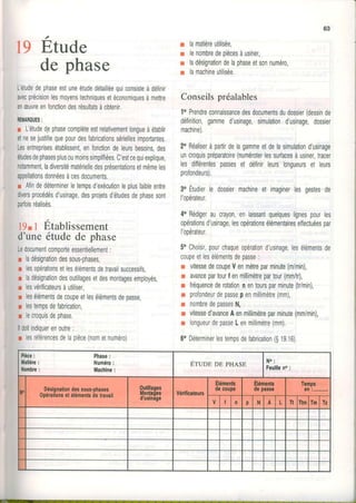 19 E,tude
1 l
oe pnase
L'étudedephaseestuneétudedétailiéequiconsisteàdéfinir
avecprécisionlesmoyenstechniquesetéconomiquesàmettre
enæuvreenfonctiondesrésultatsàobtenir.
REMAROUES:
r L'étudedephasecomplèteestrelativementlongueàétablir
etnesejustifiequepourdesJabricationssériellesimportantes.
Lesentreprisesétablissent,enTonctiondeleursbesoinsdes
éludesdephasesplusoumoinssimpliliées.C'estcequiexplique,
notamment,ladiversitématérielledesprésentationsetmêmeles
appellationsdonnéesàcesdocuments.
r Afindedéterminerletempsd'exécutionleplusfaibleentre
diversprocédésd'usinage,desprojetsd'étudesdephasesont
parfoisréalisés.
l9r I Etablissement
d'uneétudede phase
Ledocumentcomporteessentiellement:
r ladésignationdessous-phases,
r lesopérationsetlesélémentsdetravailsuccessils,
r ladésignationdesoutillagesetdesmontagesemployés,
r lesvérificateursàutiliser,
r lesélémentsdecoupeetlesélémentsdepasse,
r lestempsdefabrication,
r lecroquisdephase.
lldoitindiquerenoutre:
r lesréférencesdelapièce(nometnuméro)
r lamatièreutilisée,
n lenombredepiècesàusiner,
I ladésignationdelaphaseetsonnuméro,
s lamachineutilisée.
Conseils préalables
1oPrendreconnaissancedesdocumentsdudossier(dessinde
définition,gammed'usinage,simulationd'usinage,dossier
machine).
2oHéaliseràpartirdelagammeetdelasrmulationd'usinage
uncroquispréparatoire(numéroterlessurfacesàusiner,lracer
lesdifférentespassesel définirleurslongueurset leurs
profondeurs).
3"Étudrerle dossiermachineetimaginerlesgestesde
l'opéraleur.
4"Rédigeraucrayon,enlaissantquelqueslignespourles
opérationsdusinage,lesopératronsélémentaireseffectuéespar
Iopérateur
5oChoisirpourchaqueopérationd'usinage,lesélémentsde
coupeetlesélémentsdepasse:
w vitessedecoupeVenmètreparminute(m/min),
n avancepartourI enmillimètrepartour(mm/tr),
r fréquencederotationnentoursparminute(t/min),
r profondeurdepassepenmillimètre(mm)
fl nombredepassesN,
r vitessed'avanceAenmillimètreparminute(mm/min),
n longueurdepasseLenmillimètre(mm)
6oDéterminerlestempsdeTabrication($19.16)
Pièce:
Malière
Nombre
Phase:
Numéro:
Machine:
Éruop DE pHASE N o :
Feuilleno:
|. Désignationdessous.phases
0pérationsetélémentsdetravail
0ulillaoes
llonlaàes
d'usinàge
Vérificateurg
Ëléments
decoupe
Elémentg
depasse
Temps
en:-
V I n p l'l A L Tt TtmTm fz
 