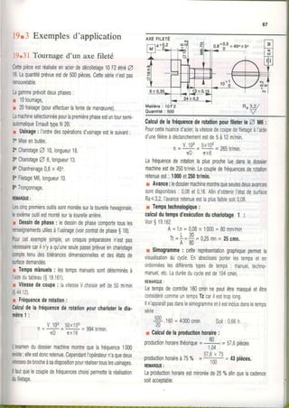 67
19.3 Exemplesd'application
19.31 Tournage d'un axe fileté
CCCCCettepièceestréaliséeenacierdedécolletage10t2 éfiéA
16.Laquantitéprévueestde500pièces.Cettesérien'estpas
renouvelable,
Lagammeprévoitdeuxphases:
r 10tournage,
r 20fraisage(poureffectuerlafentedemanæuvre).
Lamachinesélectionnéepourlapremièrephaseestuntoursemi-
automatiqueErnaulttypeN28.
r Usinage:l'ordredesopérationsd'usinageesllesuivant:
1oMiseenbutée.
2oChariotageZ 10,longueur18.
3oChariotageZ 6,longueur13.
4oChanfreinage0,8x 45".
5oFiletageM6,longueur10.
6oTronçonnage.
fiEI|AROUE:
Lescinqpremiersoutilssontmontéssurlatourellehexagonale,
lesixièmeoutilestmontésurlatourellearrière.
r Dessindephase: ledessindephasecomportetousles
renseignementsutilesàl'usinage(voircontratdephaseg1B).
Pourcetexemplesimple,uncroquispréparatoiren'estpas
nécessairecariln'yaqu'uneseulepasseprévueenchariotage
comptetenudestolérancesdimensionnellesetdesétatsde
surfacedemandés.
r Tempsmànuels: lestempsmanuelssontdéterminésà
laidedutableau(S19161)
r Vitessedecoupe: lavitesseVchoisieeçtde50m/min
(s4412)
r Fréquencederotation:
Calculdelafréquencederotationpourcharioteiledia.
mètre1:
- V.103 50-i^3
r------=+=994tr/min.
1 I U Î X I O
L'examendudossiermachinemontrequelafréquence1000
existe;elleestdoncretenue.CependantI'opérateurn'aquedeux
vitessesdebrocheàsadispositionpourréalisertouslesusinages.
llfautquelecoupledefréquenceschoisipermettelaréalisation
dufiletage.
Matière: 10F2
Quantité: 500
a^s,z/
V
CalculdelafréquencederolalionpourfileterleO il6:
Pourcettenuanced'acier,lavitessedecoupedefilelageàl'arde
d'unefilièreàdéclanchementestde5à12m/min.
n= u t!' - 5x1!3= 26strlmin.
nD nx6
Lafréquencederotationlaplusprocheluedansledossier
machineestde250t/min,Lecoupledefréquencesderotation
retenueest: 1000et250trlmin.
r Avance:ledossiermachinemontrequeseulesdeuxavances
sontdisponibles: 0,08et0,16Afind'obtenirl'étatdesurface
Ra<32,l'avanceretenueestlaplusfaiblesoit0,08.
r Tempstechnologique:
calculdutempsd'exécutionduchariolage1 :
Voir$19.162.
A=f,n=0,08x 1000= 80mm/min
Tt=f =4 =0,25mn= 25cmn.' A 8 0
r Simogramme: cettereprésentationgraphiquepermetla
visualisationfu cycle.Enabscissesporterlestempseten
ordonnéeslesdifférentstypesdetemps: manuel,techno-
manuel,etc,Laduréeducycleestde104cmin.
REMAROUE:
Letempsdecontrôle160cminnepeutêtremasquéetêtre
considérécommeuntempsTzcarilesttroplong.
lln'apparaitpasdanslesimogrammeetilestinclusdansletemps
série:
S, rOO=4000cmin Soir;0,66h.
2 0 ' - -
r Calculdelaproductionhoraire:
productionhorairethéorique=
#
= 57,6pièces
czÂv zc
productionhoraireà75% =# = 43pièces.
REMAR0UE. Iuu
Laproductionhoraireestminoréede250/oafinqu-elacadence
soitacceotable.
 