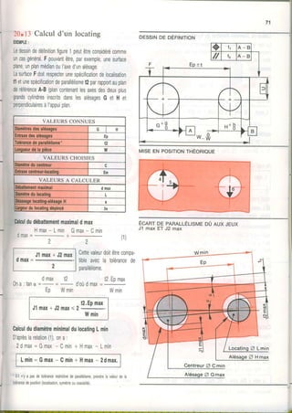 20*l.iCalculd'un locatins
EXEMPLE:
Ledessindedéfinitionfigure1peutêtreconsidérécomme
uncasgénéral.Fpouvantêtre,parexemple,unesurface
plane,unplanmédianoul'axed'unalésage,
LasurfaceFdoitrespecterunespécificationdelocalisation
t1etunespécificationdeparallélismet2parrapportauplan
deréférenceA-B(plancontenantlesaxesdesdeuxplus
grandscylindresinscritsdanslesalésaqesG et H et
perpendiculairesàl'appuiplan.
VALEURS CONNUES
Diamètresdesalésaqes H
Enlraxedesalésaqes Ep
Tolérancedeparallélisme- t2
Lonqueurdêla pièce w
VALEURS CHOISIES
Diamètreducentreur
Enlraxecentreur.localing Èm
VALEURS A CALCULER
Débatlementmaximal d max
Oiamètredulocaling L
)ésaxagelocatinq.alésaseH
.atgeurdulocatingdépincé 2e
Calculdudébattementmaximaldmax
H m a x - L m i nG m a x , C m i n
r j m l y = -
2 2
(1)
2
J1max+ J2max
0 ltlâX=
2
MISE EN POSITIONTHEORIOUE
I
I
I
ÉcRnT DE PARALLÉLISMEDÛ AUX JEUX
J1 max ET J2 max
Cettevaleurdortêtrecompa-
trbleaveca tolérancede
parallélisme.
dmax t2 . t2.Epmax
0 n a : t a n d ' o u d m a x
Eo Wmin WminEp wmin
t2.Epmax
J l m a x * J 2 m a x s 2 - .
Wmin
CalculdudiamètreminimaldulocatingLmin
Daprèslarelation(1),ona:
2 d m a x = G m a x- C m i n+ H m a x- L m i n
Lmin= Gmax- Cmin+ Hmax- 2dmax.
'S' n'ya pasdetoérancerestrctivedeparalérsme,prendrea valeurdela
101érancedeposlion(ocalisation,symélreoucoaxiaité).
DESSINDE DEFINITION
o I 1 A _ B
// l2 A _ B
F - Ep :tt
t;
t:
o*3 H b '
A B
w-R/
 