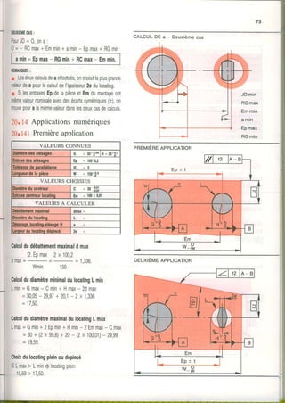 73
i
DEUXIEMECAS:
P o u r J D = 0 , o n a :
0=- RCmax+ Emmin+amin- Epmax+ RGmin
amin=Epmax- RGmin+ RCmax- Emmin,
REIi|ARQUES:
r Lesdeuxcalculsdeaeïfectuésonchoisitlaplusgrande
valeurdeapourlecalculdel'épaisseur2edulocating.
n SilesentraxesEpdelapièceetEmdumontageont
mêmevaleurnominaleavecdesécartssymétriques(t),on
trouvepouralamêmevaleurdanslesdeuxcasdecalculs.
2û",r: Applicationsnumériques
20nir!i Premièreapplication
CALCULDE a - Deuxièmecas
JDmin
RCmax
Emmin
a m i n
Epmax
RGmin
Calculdudébattementmaximaldmax
12.Epmax2x 1002
I - ^ , ,
U i t t d À = - = I , J J o .
Wmin 150
DEUXIÈMEAPPLICATION
CalculdudiamètreminimaldulocatingLmin
Lmin=Gmax- Cmin+ Hmax- 2dmax
=3005- 29,97+ 20,1- 2x 1,336
= 17,50.
CalculdudiamètremaximaldulocatingLmax
Lmax=Gmin+2Epmin+Hmin- 2Emmax- Cmax
=30+ (2x 99,8)+20- (2x100,01)- 29,99
= 19,59.
Choixdulocatingpleinoudépincé
SiLmax> Lmin) locatingplein
19,59> 17,50.
i
i
i
I
l
'.i
VALEURS CONNUES
Diamètredesalésaqes G = 30+o,o5lH=20+0.1
Entraxedesalésaoes Ep = looao,2
Tolérancedeparallélisme t 2 = 2
Lonqueurdela oièce W = 150+9's
VALEURS CHOISIES
Diamètreducentreur c = so3'l;
Enkaxecentreurlocalinq Em = 10010,01
VALEURS A CALCULER
Débattementmaximal onax=
Diamèùedulocatinq L
Désaxaqelocatino-alésaoeH
htqeurdulocatinqdéoincé 2e
PREMIEREAPPLICATION
Em
E p * t
 