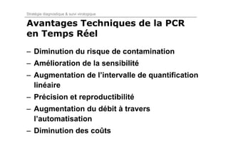 Stratégie diagnostique & suivi virologique

Avantages Techniques de la PCR
en Temps Réel
– Diminution du risque de contamination
– Amélioration de la sensibilité
– Augmentation de l’intervalle de quantification
  linéaire
– Précision et reproductibilité
– Augmentation du débit à travers
  l’automatisation
– Diminution des coûts
 