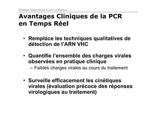 Stratégie diagnostique & suivi virologique

Avantages Cliniques de la PCR
en Temps Réel

   • Remplace les techniques qualitatives de
     détection de l’ARN VHC

   • Quantifie l’ensemble des charges virales
     observées en pratique clinique
         – Faibles charges virales au cours du traitement

   • Surveille efficacement les cinétiques
     virales (évaluation précoce des réponses
     virologiques au traitement)
 