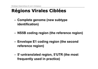 Stratégie diagnostique & suivi virologique


Régions Virales Ciblées
Régions         Ciblées

   – Complete genome (new subtype
     identification)

   – NS5B coding region (the reference region)

   – Envelope E1 coding region (the second
     reference region)

   – 5’-untranslated region, 5’UTR (the most
     frequently used in practice)
 
