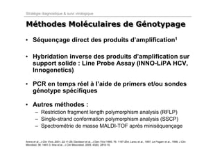 Stratégie diagnostique & suivi virologique


Méthodes Moléculaires de Génotypage
Méthodes Moléculaires    Génotypage

• Séquençage direct des produits d’amplification1

• Hybridation inverse des produits d’amplification sur
  support solide : Line Probe Assay (INNO-LiPA HCV,
  Innogenetics)

• PCR en temps réel à l’aide de primers et/ou sondes
  génotype spécifiques

• Autres méthodes :
        – Restriction fragment length polymorphism analysis (RFLP)
        – Single-strand conformation polymorphism analysis (SSCP)
        – Spectrométrie de masse MALDI-TOF après miniséquençage

Arens et al., J Clin Virol, 2001; 22:11-29; Davidson et al., J Gen Virol 1995; 76: 1197-204; Lareu et al., 1997; Le Pogam et al., 1998; J Clin
Microbiol; 36: 1461-3; Ilina et al., J Clin Miocrobiol, 2005; 43(6): 2810-15.
 