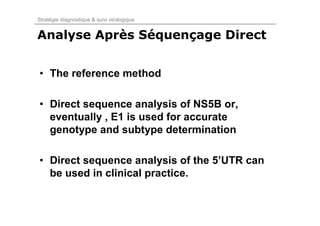 Stratégie diagnostique & suivi virologique


Analyse Après Séquençage Direct


• The reference method

• Direct sequence analysis of NS5B or,
  eventually , E1 is used for accurate
  genotype and subtype determination

• Direct sequence analysis of the 5’UTR can
  be used in clinical practice.
 