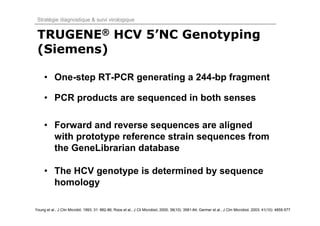 Stratégie diagnostique & suivi virologique


 TRUGENE® HCV 5’NC Genotyping
 (Siemens)

     • One-step RT-PCR generating a 244-bp fragment

     • PCR products are sequenced in both senses

     • Forward and reverse sequences are aligned
       with prototype reference strain sequences from
       the GeneLibrarian database

     • The HCV genotype is determined by sequence
       homology

Young et al., J Clin Microbil, 1993; 31: 882-86; Roos et al., J Cli Microbiol, 2000; 38(10): 3581-84; Germer et al., J Clin Microbiol, 2003; 41(10): 4855-577
 