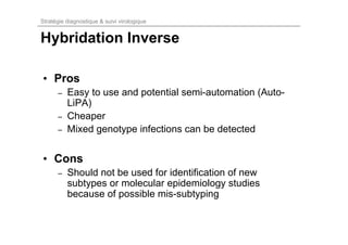 Stratégie diagnostique & suivi virologique


Hybridation Inverse

• Pros
      –   Easy to use and potential semi-automation (Auto-
          LiPA)
      –   Cheaper
      –   Mixed genotype infections can be detected


• Cons
      –   Should not be used for identification of new
          subtypes or molecular epidemiology studies
          because of possible mis-subtyping
 