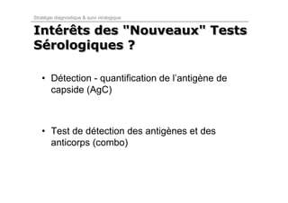 Stratégie diagnostique & suivi virologique


Intérêts des "Nouveaux" Tests
Intérêts
Sérologiques ?
Sérologiques

   • Détection - quantification de l’antigène de
     capside (AgC)



   • Test de détection des antigènes et des
     anticorps (combo)
 