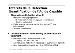 Stratégie diagnostique & suivi virologique


Intérêts de la Détection-
Quantification de l’Ag de Capside
• Diagnostic de l’infection virale C
      – Marqueur sérologique précoce
              . Réduction de la fenêtre sérologique à environ 20 jours
              . Génotype-indépendant
      – Facile à mettre en œuvre, rapide, bon marché (ELISA
        automatisée)
      – Trousse commerciale

• Décision de traiter et Monitoring de l’efficacité du
  traitement
      – Marqueur indirect de la réplication virale
              . 1 pg d’Ag C ≈ 8 000 UI/mL ARN
      – Alternative aux méthodes moléculaires de quantification de l’ARN
      – Seuil de quantification équivalent à 20 000 UI/mL d’ARN

Bouvier-Alias et al., Hepatology 2002, 36(1): 211-218; Mehdi et al., Clin Biochem. 2008, 41(18):1493.
 