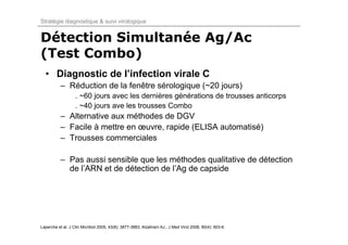 Stratégie diagnostique & suivi virologique


Détection Simultanée Ag/Ac
(Test Combo)
  • Diagnostic de l’infection virale C
           – Réduction de la fenêtre sérologique (~20 jours)
                   . ~60 jours avec les dernières générations de trousses anticorps
                   . ~40 jours ave les trousses Combo
           – Alternative aux méthodes de DGV
           – Facile à mettre en œuvre, rapide (ELISA automatisé)
           – Trousses commerciales

           – Pas aussi sensible que les méthodes qualitative de détection
             de l’ARN et de détection de l’Ag de capside




Laperche et al. J Clin Micribiol 2005, 43(8): 3877-3883; Alzahrani AJ., J Med Virol 2008, 80(4): 603-6.
 
