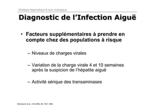 Stratégie diagnostique & suivi virologique


 Diagnostic de l’Infection Aiguë
               l’Infection Aiguë

   • Facteurs supplémentaires à prendre en
     compte chez des populations à risque

           – Niveaux de charges virales

           – Variation de la charge virale 4 et 10 semaines
             après la suspicion de l’hépatite aiguë

           – Activité sérique des transaminases



McGovern et al., CID 2009, 49: 1051-1060.
 