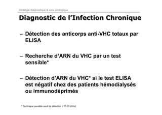 Stratégie diagnostique & suivi virologique


Diagnostic de l’Infection Chronique
              l’Infection

– Détection des anticorps anti-VHC totaux par
  ELISA

– Recherche d’ARN du VHC par un test
  sensible*

– Détection d’ARN du VHC* si le test ELISA
  est négatif chez des patients hémodialysés
  ou immunodéprimés

 * Technique sensible seuil de détection ≤ 10-15 UI/mL
 