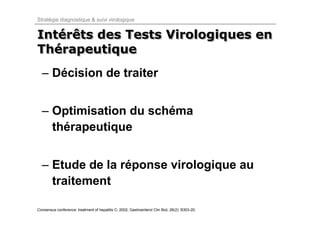 Stratégie diagnostique & suivi virologique


Intérêts des Tests Virologiques en
Intérêts
Thérapeutique
Thérapeutique
  – Décision de traiter


  – Optimisation du schéma
    thérapeutique


  – Etude de la réponse virologique au
    traitement

Consensus conference: treatment of hepatitis C; 2002, Gastroenterol Clin Biol, 26(2): B303-20.
 