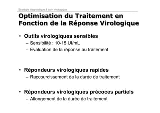 Stratégie diagnostique & suivi virologique

Optimisation du Traitement en
Fonction de la Réponse Virologique
               Réponse

• Outils virologiques sensibles
      – Sensibilité : 10-15 UI/mL
      – Evaluation de la réponse au traitement



• Répondeurs virologiques rapides
      – Raccourcissement de la durée de traitement


• Répondeurs virologiques précoces partiels
      – Allongement de la durée de traitement
 