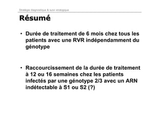 Stratégie diagnostique & suivi virologique


Résumé
Résumé

• Durée de traitement de 6 mois chez tous les
  patients avec une RVR indépendamment du
  génotype


• Raccourcissement de la durée de traitement
  à 12 ou 16 semaines chez les patients
  infectés par une génotype 2/3 avec un ARN
  indétectable à S1 ou S2 (?)
 