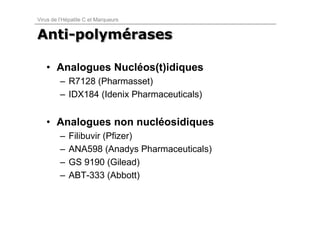 Virus de l’Hépatite C et Marqueurs


Anti-polymérases
Anti-polymérases

   • Analogues Nucléos(t)idiques
         – R7128 (Pharmasset)
         – IDX184 (Idenix Pharmaceuticals)


   • Analogues non nucléosidiques
         –   Filibuvir (Pfizer)
         –   ANA598 (Anadys Pharmaceuticals)
         –   GS 9190 (Gilead)
         –   ABT-333 (Abbott)
 