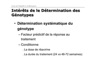 Virus de l’Hépatite C et Marqueurs


Intérêts de le Détermination des
Intérêts       Détermination
Génotypes
Génotypes

   • Détermination systématique du
     génotype
         – Facteur prédictif de la réponse au
           traitement
         – Conditionne
               . La dose de ribavirine
               . La durée du traitement (24 vs 48-72 semaines)
 