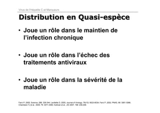 Virus de l’Hépatite C et Marqueurs


Distribution en Quasi-espèce
                Quasi-espèce
• Joue un rôle dans le maintien de
  l’infection chronique

• Joue un rôle dans l’échec des
  traitements antiviraux

• Joue un rôle dans la sévérité de la
  maladie

Farci P, 2000; Science, 288: 339-344; Lavillette D, 2005; Journal of Virology, 79(10): 6023-6034; Farci P, 2002; PNAS, 99: 3081-3086;
Chambers TJ et al., 2005; 79: 3071-3083; Sullivan et al., JID 2007, 196: 239-248.
 
