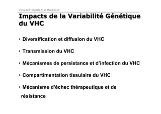 Virus de l’Hépatite C et Marqueurs

Impacts de la Variabilité Génétique
              Variabilité Génétique
du VHC

• Diversification et diffusion du VHC

• Transmission du VHC

• Mécanismes de persistance et d’infection du VHC

• Compartimentation tissulaire du VHC

• Mécanisme d’échec thérapeutique et de
 résistance
 