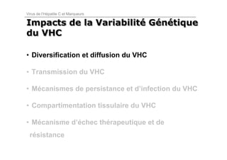 Virus de l’Hépatite C et Marqueurs

Impacts de la Variabilité Génétique
              Variabilité Génétique
du VHC

• Diversification et diffusion du VHC

• Transmission du VHC

• Mécanismes de persistance et d’infection du VHC

• Compartimentation tissulaire du VHC

• Mécanisme d’échec thérapeutique et de
 résistance
 