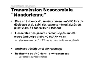 Virus de l’Hépatite C et Marqueurs


Transmission Nosocomiale
"Mondorienne"
• Mise en évidence d’une séroconversion VHC lors du
    dépistage et du suivi des patients hémodialysés en
    juillet 2005, à l’hôpital Henri Mondor
• L’ensemble des patients hémodialysés ont été
    testés (anticorps anti-VHC et ARN viral)
     – Mise en évidence d’un 2nd cas au cours de la même période


• Analyses génétique et phylogénique
•    Recherche du VHC dans l’environnement
     – Supports et surfaces inertes
 