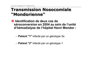 Virus de l’Hépatite C et Marqueurs


Transmission Nosocomiale
"Mondorienne"
     Identification de deux cas de
    séroconversion en 2004 au sein de l’unité
    d’hémodialyse de l’hôpital Henri Mondor :

      – Patient "1" infecté par un génotype 3a


      – Patient "2" infecté par un génotype 1
 