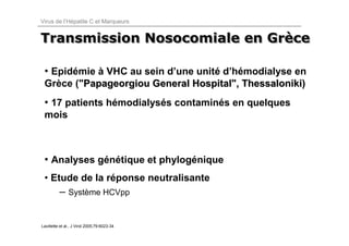 Virus de l’Hépatite C et Marqueurs


Transmission Nosocomiale en Grèce
                            Grèce

 • Epidémie à VHC au sein d’une unité d’hémodialyse en
 Grèce ("Papageorgiou General Hospital", Thessaloniki)
                              Hospital
 • 17 patients hémodialysés contaminés en quelques
 mois



 • Analyses génétique et phylogénique
 • Etude de la réponse neutralisante
          – Système HCVpp


Lavillette et al., J Virol 2005;79:6023-34
 