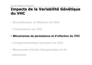 Virus de l’Hépatite C et Marqueurs

Impacts de la Variabilité Génétique
              Variabilité Génétique
du VHC

• Diversification et diffusion du VHC

• Transmission du VHC

• Mécanismes de persistance et d’infection du VHC

• Compartimentation tissulaire du VHC

• Mécanisme d’échec thérapeutique et de
 résistance
 