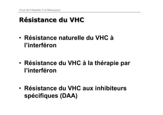 Virus de l’Hépatite C et Marqueurs



Résistance du VHC
Résistance

• Résistance naturelle du VHC à
  l’interféron

• Résistance du VHC à la thérapie par
  l’interféron

• Résistance du VHC aux inhibiteurs
  spécifiques (DAA)
 