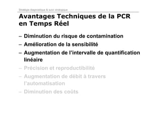Stratégie diagnostique & suivi virologique

Avantages Techniques de la PCR
en Temps Réel
– Diminution du risque de contamination
– Amélioration de la sensibilité
– Augmentation de l’intervalle de quantification
  linéaire
– Précision et reproductibilité
– Augmentation de débit à travers
  l’automatisation
– Diminution des coûts
 
