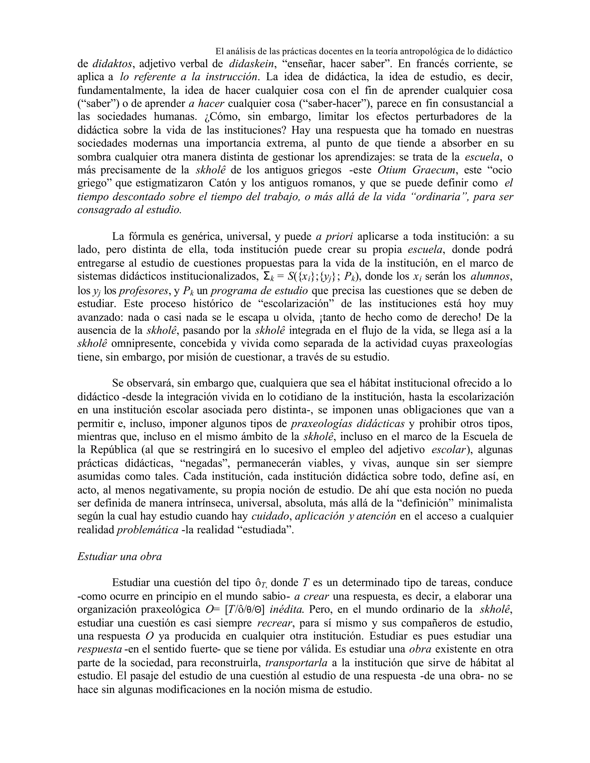 El análisis de las prácticas docentes en la teoría antropológica de lo didáctico

de didaktos, adjetivo verbal de didaskein, “enseñar, hacer saber”. En francés corriente, se
aplica a lo referente a la instrucción. La idea de didáctica, la idea de estudio, es decir,
fundamentalmente, la idea de hacer cualquier cosa con el fin de aprender cualquier cosa
(“saber”) o de aprender a hacer cualquier cosa (“saber-hacer”), parece en fin consustancial a
las sociedades humanas. ¿Cómo, sin embargo, limitar los efectos perturbadores de la
didáctica sobre la vida de las instituciones? Hay una respuesta que ha tomado en nuestras
sociedades modernas una importancia extrema, al punto de que tiende a absorber en su
sombra cualquier otra manera distinta de gestionar los aprendizajes: se trata de la escuela, o
más precisamente de la skholê de los antiguos griegos -este Otium Graecum, este “ocio
griego” que estigmatizaron Catón y los antiguos romanos, y que se puede definir como el
tiempo descontado sobre el tiempo del trabajo, o más allá de la vida “ordinaria”, para ser
consagrado al estudio.
La fórmula es genérica, universal, y puede a priori aplicarse a toda institución: a su
lado, pero distinta de ella, toda institución puede crear su propia escuela, donde podrá
entregarse al estudio de cuestiones propuestas para la vida de la institución, en el marco de
sistemas didácticos institucionalizados, Σ k = S({x i};{yj}; Pk), donde los x i serán los alumnos,
los yj los profesores, y Pk un programa de estudio que precisa las cuestiones que se deben de
estudiar. Este proceso histórico de “escolarización” de las instituciones está hoy muy
avanzado: nada o casi nada se le escapa u olvida, ¡tanto de hecho como de derecho! De la
ausencia de la skholê, pasando por la skholê integrada en el flujo de la vida, se llega así a la
skholê omnipresente, concebida y vivida como separada de la actividad cuyas praxeologías
tiene, sin embargo, por misión de cuestionar, a través de su estudio.
Se observará, sin embargo que, cualquiera que sea el hábitat institucional ofrecido a lo
didáctico -desde la integración vivida en lo cotidiano de la institución, hasta la escolarización
en una institución escolar asociada pero distinta-, se imponen unas obligaciones que van a
permitir e, incluso, imponer algunos tipos de praxeologías didácticas y prohibir otros tipos,
mientras que, incluso en el mismo ámbito de la skholê, incluso en el marco de la Escuela de
la República (al que se restringirá en lo sucesivo el empleo del adjetivo escolar), algunas
prácticas didácticas, “negadas”, permanecerán viables, y vivas, aunque sin ser siempre
asumidas como tales. Cada institución, cada institución didáctica sobre todo, define así, en
acto, al menos negativamente, su propia noción de estudio. De ahí que esta noción no pueda
ser definida de manera intrínseca, universal, absoluta, más allá de la “definición” minimalista
según la cual hay estudio cuando hay cuidado, aplicación y atención en el acceso a cualquier
realidad problemática -la realidad “estudiada”.
Estudiar una obra
Estudiar una cuestión del tipo ôT, donde T es un determinado tipo de tareas, conduce
-como ocurre en principio en el mundo sabio- a crear una respuesta, es decir, a elaborar una
organización praxeológica O= [T/ô/θ/Θ] inédita. Pero, en el mundo ordinario de la skholê,
estudiar una cuestión es casi siempre recrear, para sí mismo y sus compañeros de estudio,
una respuesta O ya producida en cualquier otra institución. Estudiar es pues estudiar una
respuesta -en el sentido fuerte- que se tiene por válida. Es estudiar una obra existente en otra
parte de la sociedad, para reconstruirla, transportarla a la institución que sirve de hábitat al
estudio. El pasaje del estudio de una cuestión al estudio de una respuesta -de una obra- no se
hace sin algunas modificaciones en la noción misma de estudio.

 