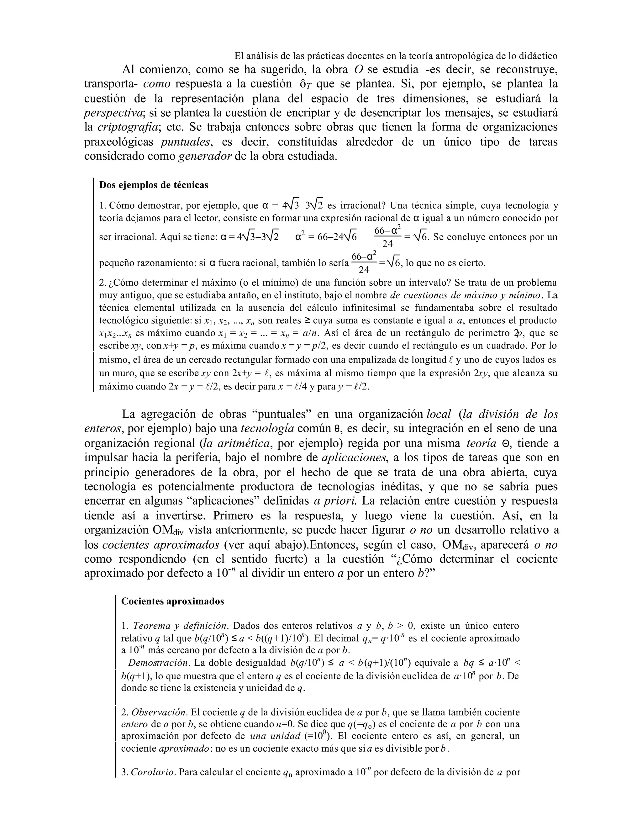 El análisis de las prácticas docentes en la teoría antropológica de lo didáctico

Al comienzo, como se ha sugerido, la obra O se estudia -es decir, se reconstruye,
transporta- como respuesta a la cuestión ôT que se plantea. Si, por ejemplo, se plantea la
cuestión de la representación plana del espacio de tres dimensiones, se estudiará la
perspectiva; si se plantea la cuestión de encriptar y de desencriptar los mensajes, se estudiará
la criptografía; etc. Se trabaja entonces sobre obras que tienen la forma de organizaciones
praxeológicas puntuales, es decir, constituidas alrededor de un único tipo de tareas
considerado como generador de la obra estudiada.
Dos ejemplos de técnicas
1. Cómo demostrar, por ejemplo, que α = 4 3–3 2 es irracional? Una técnica simple, cuya tecnología y
teoría dejamos para el lector, consiste en formar una expresión racional de α igual a un número conocido por
66– α2
ser irracional. Aquí se tiene: α = 4 3–3 2 ⇒ α2 = 66–24 6 ⇔
= 6. Se concluye entonces por un
24
2
66–α
pequeño razonamiento: si α fuera racional, también lo sería
= 6, lo que no es cierto.
24
2. ¿Cómo determinar el máximo (o el mínimo) de una función sobre un intervalo? Se trata de un problema
muy antiguo, que se estudiaba antaño, en el instituto, bajo el nombre de cuestiones de máximo y mínimo. La
técnica elemental utilizada en la ausencia del cálculo infinitesimal se fundamentaba sobre el resultado
tecnológico siguiente: si x1 , x2 , ..., xn son reales ≥ cuya suma es constante e igual a a, entonces el producto
x1 x2 ...xn es máximo cuando x1 = x2 = ... = xn = a/n. Así el área de un rectángulo de perímetro 2 que se
p,
escribe xy, con x+y = p, es máxima cuando x = y = p/2, es decir cuando el rectángulo es un cuadrado. Por lo
mismo, el área de un cercado rectangular formado con una empalizada de longitud l y uno de cuyos lados es
un muro, que se escribe xy con 2x+y = l, es máxima al mismo tiempo que la expresión 2xy, que alcanza su
máximo cuando 2x = y = l/2, es decir para x = l/4 y para y = l/2.

La agregación de obras “puntuales” en una organización local (la división de los
enteros, por ejemplo) bajo una tecnología común θ, es decir, su integración en el seno de una
organización regional (la aritmética, por ejemplo) regida por una misma teoría Θ, tiende a
impulsar hacia la periferia, bajo el nombre de aplicaciones, a los tipos de tareas que son en
principio generadores de la obra, por el hecho de que se trata de una obra abierta, cuya
tecnología es potencialmente productora de tecnologías inéditas, y que no se sabría pues
encerrar en algunas “aplicaciones” definidas a priori. La relación entre cuestión y respuesta
tiende así a invertirse. Primero es la respuesta, y luego viene la cuestión. Así, en la
organización OMdiv vista anteriormente, se puede hacer figurar o no un desarrollo relativo a
los cocientes aproximados (ver aquí abajo).Entonces, según el caso, OMdiv , aparecerá o no
como respondiendo (en el sentido fuerte) a la cuestión “¿Cómo determinar el cociente
aproximado por defecto a 10-n al dividir un entero a por un entero b?”
Cocientes aproximados
1. Teorema y definición. Dados dos enteros relativos a y b, b > 0, existe un único entero
relativo q tal que b(q/10n ) ≤ a < b((q +1)/10n ). El decimal q n = q·10-n es el cociente aproximado
a 10-n más cercano por defecto a la división de a por b.
Demostración. La doble desigualdad b(q/10n ) ≤ a < b (q+1)/(10n ) equivale a bq ≤ a·10n <
b(q+1), lo que muestra que el entero q es el cociente de la división euclídea de a·10n por b. De
donde se tiene la existencia y unicidad de q.
2. Observación. El cociente q de la división euclídea de a por b, que se llama también cociente
entero de a por b, se obtiene cuando n=0. Se dice que q(=q o ) es el cociente de a por b con una
aproximación por defecto de una unidad (=100 ). El cociente entero es así, en general, un
cociente aproximado: no es un cociente exacto más que si a es divisible por b .
3. Corolario. Para calcular el cociente q n aproximado a 10-n por defecto de la división de a por

 