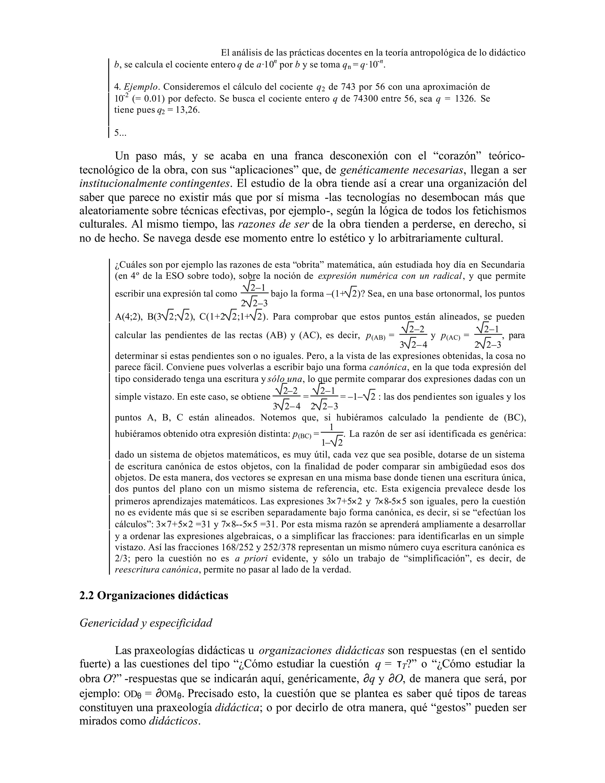 El análisis de las prácticas docentes en la teoría antropológica de lo didáctico
b, se calcula el cociente entero q de a·10n por b y se toma q n = q·10-n.
4. Ejemplo. Consideremos el cálculo del cociente q 2 de 743 por 56 con una aproximación de
10-2 (= 0.01) por defecto. Se busca el cociente entero q de 74300 entre 56, sea q = 1326. Se
tiene pues q2 = 13,26.
5...

Un paso más, y se acaba en una franca desconexión con el “corazón” teóricotecnológico de la obra, con sus “aplicaciones” que, de genéticamente necesarias, llegan a ser
institucionalmente contingentes. El estudio de la obra tiende así a crear una organización del
saber que parece no existir más que por sí misma -las tecnologías no desembocan más que
aleatoriamente sobre técnicas efectivas, por ejemplo-, según la lógica de todos los fetichismos
culturales. Al mismo tiempo, las razones de ser de la obra tienden a perderse, en derecho, si
no de hecho. Se navega desde ese momento entre lo estético y lo arbitrariamente cultural.
¿Cuáles son por ejemplo las razones de esta “obrita” matemática, aún estudiada hoy día en Secundaria
(en 4º de la ESO sobre todo), sobre la noción de expresión numérica con un radical, y que permite
2–1
escribir una expresión tal como
bajo la forma –(1+ 2)? Sea, en una base ortonormal, los puntos
2 2–3
A(4;2), B(3 2; 2), C(1+2 2;1+ 2). Para comprobar que estos puntos están alineados, se pueden
2–2
2–1
calcular las pendientes de las rectas (AB) y (AC), es decir, p (AB) =
y p (AC) =
, para
3 2– 4
2 2–3
determinar si estas pendientes son o no iguales. Pero, a la vista de las expresiones obtenidas, la cosa no
parece fácil. Conviene pues volverlas a escribir bajo una forma canónica, en la que toda expresión del
tipo considerado tenga una escritura y sólo una, lo que permite comparar dos expresiones dadas con un
2–2
2–1
simple vistazo. En este caso, se obtiene
=
= –1– 2 : las dos pendientes son iguales y los
3 2– 4 2 2– 3
puntos A, B, C están alineados. Notemos que, si hubiéramos calculado la pendiente de (BC),
1
hubiéramos obtenido otra expresión distinta: p (BC) =
. La razón de ser así identificada es genérica:
1– 2
dado un sistema de objetos matemáticos, es muy útil, cada vez que sea posible, dotarse de un sistema
de escritura canónica de estos objetos, con la finalidad de poder comparar sin ambigüedad esos dos
objetos. De esta manera, dos vectores se expresan en una misma base donde tienen una escritura única,
dos puntos del plano con un mismo sistema de referencia, etc. Esta exigencia prevalece desde los
primeros aprendizajes matemáticos. Las expresiones 3×7+5×2 y 7×8-5×5 son iguales, pero la cuestión
no es evidente más que si se escriben separadamente bajo forma canónica, es decir, si se “efectúan los
cálculos”: 3×7+5×2 =31 y 7×8--5×5 =31. Por esta misma razón se aprenderá ampliamente a desarrollar
y a ordenar las expresiones algebraicas, o a simplificar las fracciones: para identificarlas en un simple
vistazo. Así las fracciones 168/252 y 252/378 representan un mismo número cuya escritura canónica es
2/3; pero la cuestión no es a priori evidente, y sólo un trabajo de “simplificación”, es decir, de
reescritura canónica, permite no pasar al lado de la verdad.

2.2 Organizaciones didácticas
Genericidad y especificidad
Las praxeologías didácticas u organizaciones didácticas son respuestas (en el sentido
fuerte) a las cuestiones del tipo “¿Cómo estudiar la cuestión q = τT?” o “¿Cómo estudiar la
obra O?” -respuestas que se indicarán aquí, genéricamente, ∂q y ∂O, de manera que será, por
ejemplo: ODθ = ∂OM θ. Precisado esto, la cuestión que se plantea es saber qué tipos de tareas
constituyen una praxeología didáctica; o por decirlo de otra manera, qué “gestos” pueden ser
mirados como didácticos.

 
