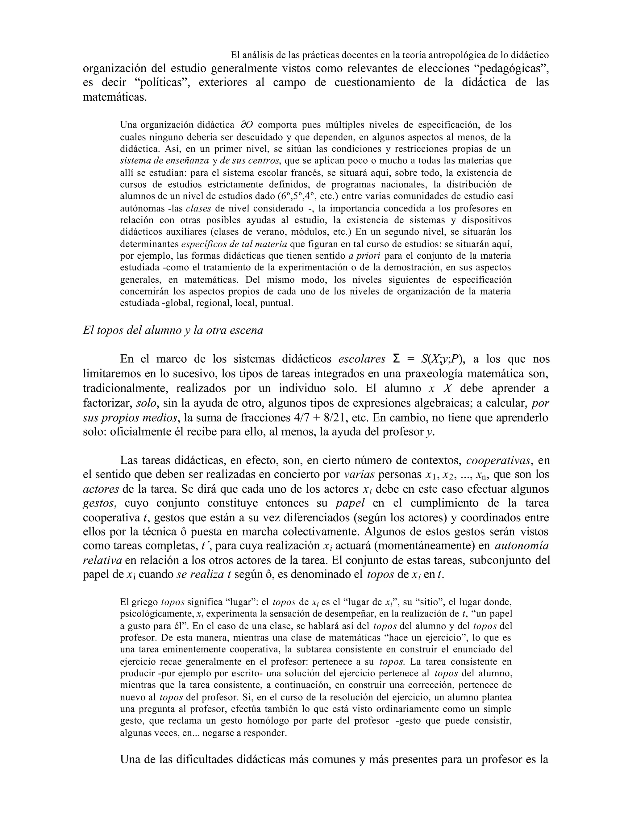 El análisis de las prácticas docentes en la teoría antropológica de lo didáctico

organización del estudio generalmente vistos como relevantes de elecciones “pedagógicas”,
es decir “políticas”, exteriores al campo de cuestionamiento de la didáctica de las
matemáticas.
Una organización didáctica ∂O comporta pues múltiples niveles de especificación, de los
cuales ninguno debería ser descuidado y que dependen, en algunos aspectos al menos, de la
didáctica. Así, en un primer nivel, se sitúan las condiciones y restricciones propias de un
sistema de enseñanza y de sus centros, que se aplican poco o mucho a todas las materias que
allí se estudian: para el sistema escolar francés, se situará aquí, sobre todo, la existencia de
cursos de estudios estrictamente definidos, de programas nacionales, la distribución de
alumnos de un nivel de estudios dado (6º,5º,4º, etc.) entre varias comunidades de estudio casi
autónomas -las clases de nivel considerado -, la importancia concedida a los profesores en
relación con otras posibles ayudas al estudio, la existencia de sistemas y dispositivos
didácticos auxiliares (clases de verano, módulos, etc.) En un segundo nivel, se situarán los
determinantes específicos de tal materia que figuran en tal curso de estudios: se situarán aquí,
por ejemplo, las formas didácticas que tienen sentido a priori para el conjunto de la materia
estudiada -como el tratamiento de la experimentación o de la demostración, en sus aspectos
generales, en matemáticas. Del mismo modo, los niveles siguientes de especificación
concernirán los aspectos propios de cada uno de los niveles de organización de la materia
estudiada -global, regional, local, puntual.

El topos del alumno y la otra escena
En el marco de los sistemas didácticos escolares Σ = S(X;y;P), a los que nos
limitaremos en lo sucesivo, los tipos de tareas integrados en una praxeología matemática son,
tradicionalmente, realizados por un individuo solo. El alumno x∈X debe aprender a
factorizar, solo, sin la ayuda de otro, algunos tipos de expresiones algebraicas; a calcular, por
sus propios medios, la suma de fracciones 4/7 + 8/21, etc. En cambio, no tiene que aprenderlo
solo: oficialmente él recibe para ello, al menos, la ayuda del profesor y.
Las tareas didácticas, en efecto, son, en cierto número de contextos, cooperativas, en
el sentido que deben ser realizadas en concierto por varias personas x 1 , x 2 , ..., xn , que son los
actores de la tarea. Se dirá que cada uno de los actores x i debe en este caso efectuar algunos
gestos, cuyo conjunto constituye entonces su papel en el cumplimiento de la tarea
cooperativa t, gestos que están a su vez diferenciados (según los actores) y coordinados entre
ellos por la técnica ô puesta en marcha colectivamente. Algunos de estos gestos serán vistos
como tareas completas, t’, para cuya realización x i actuará (momentáneamente) en autonomía
relativa en relación a los otros actores de la tarea. El conjunto de estas tareas, subconjunto del
papel de x i cuando se realiza t según ô, es denominado el topos de x i en t.
El griego topos significa “lugar”: el topos de xi es el “lugar de xi ”, su “sitio”, el lugar donde,
psicológicamente, xi experimenta la sensación de desempeñar, en la realización de t, “un papel
a gusto para él”. En el caso de una clase, se hablará así del topos del alumno y del topos del
profesor. De esta manera, mientras una clase de matemáticas “hace un ejercicio”, lo que es
una tarea eminentemente cooperativa, la subtarea consistente en construir el enunciado del
ejercicio recae generalmente en el profesor: pertenece a su topos. La tarea consistente en
producir -por ejemplo por escrito- una solución del ejercicio pertenece al topos del alumno,
mientras que la tarea consistente, a continuación, en construir una corrección, pertenece de
nuevo al topos del profesor. Si, en el curso de la resolución del ejercicio, un alumno plantea
una pregunta al profesor, efectúa también lo que está visto ordinariamente como un simple
gesto, que reclama un gesto homólogo por parte del profesor -gesto que puede consistir,
algunas veces, en... negarse a responder.

Una de las dificultades didácticas más comunes y más presentes para un profesor es la

 