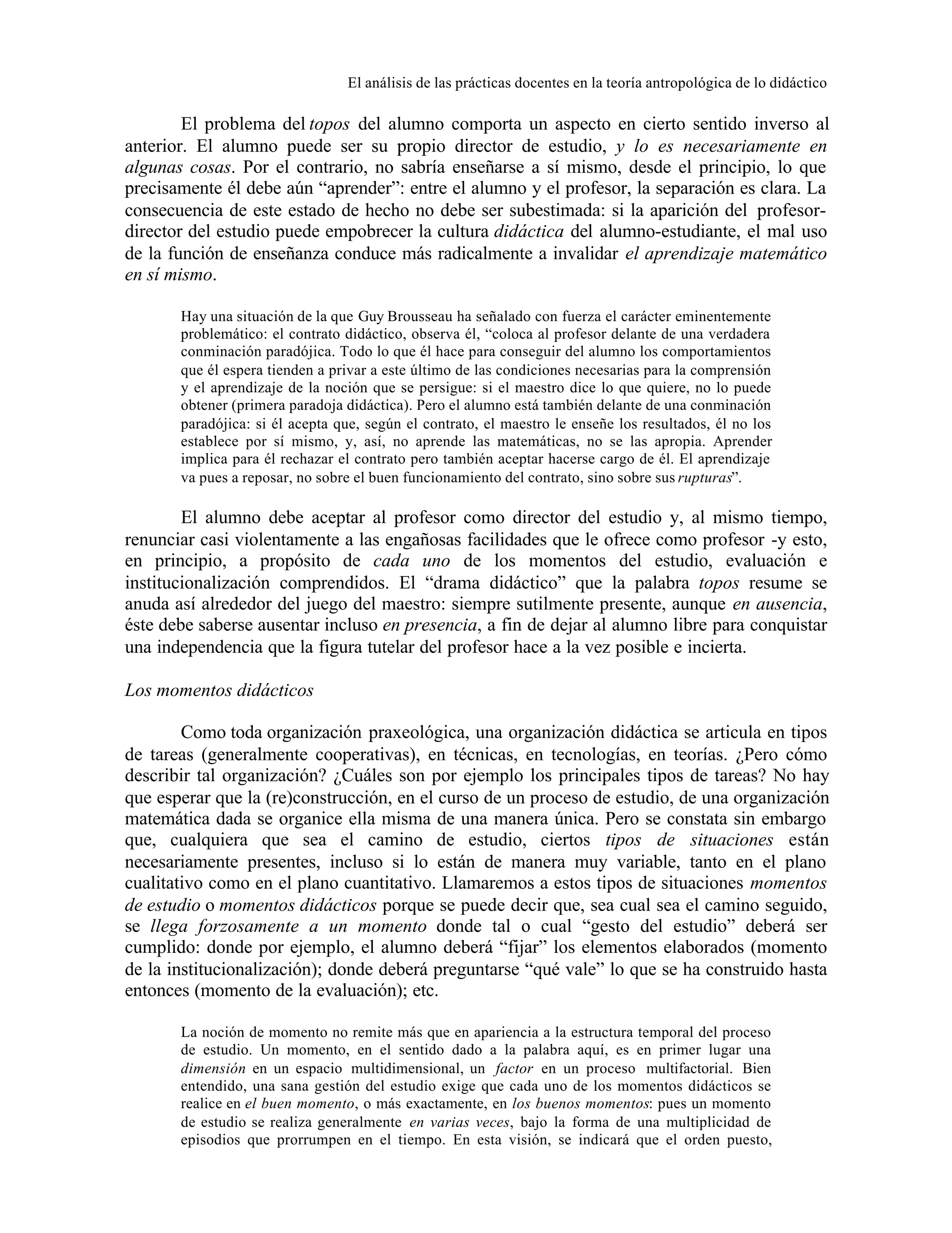 El análisis de las prácticas docentes en la teoría antropológica de lo didáctico

El problema del topos del alumno comporta un aspecto en cierto sentido inverso al
anterior. El alumno puede ser su propio director de estudio, y lo es necesariamente en
algunas cosas. Por el contrario, no sabría enseñarse a sí mismo, desde el principio, lo que
precisamente él debe aún “aprender”: entre el alumno y el profesor, la separación es clara. La
consecuencia de este estado de hecho no debe ser subestimada: si la aparición del profesordirector del estudio puede empobrecer la cultura didáctica del alumno-estudiante, el mal uso
de la función de enseñanza conduce más radicalmente a invalidar el aprendizaje matemático
en sí mismo.
Hay una situación de la que Guy Brousseau ha señalado con fuerza el carácter eminentemente
problemático: el contrato didáctico, observa él, “coloca al profesor delante de una verdadera
conminación paradójica. Todo lo que él hace para conseguir del alumno los comportamientos
que él espera tienden a privar a este último de las condiciones necesarias para la comprensión
y el aprendizaje de la noción que se persigue: si el maestro dice lo que quiere, no lo puede
obtener (primera paradoja didáctica). Pero el alumno está también delante de una conminación
paradójica: si él acepta que, según el contrato, el maestro le enseñe los resultados, él no los
establece por sí mismo, y, así, no aprende las matemáticas, no se las apropia. Aprender
implica para él rechazar el contrato pero también aceptar hacerse cargo de él. El aprendizaje
va pues a reposar, no sobre el buen funcionamiento del contrato, sino sobre sus rupturas”.

El alumno debe aceptar al profesor como director del estudio y, al mismo tiempo,
renunciar casi violentamente a las engañosas facilidades que le ofrece como profesor -y esto,
en principio, a propósito de cada uno de los momentos del estudio, evaluación e
institucionalización comprendidos. El “drama didáctico” que la palabra topos resume se
anuda así alrededor del juego del maestro: siempre sutilmente presente, aunque en ausencia,
éste debe saberse ausentar incluso en presencia, a fin de dejar al alumno libre para conquistar
una independencia que la figura tutelar del profesor hace a la vez posible e incierta.
Los momentos didácticos
Como toda organización praxeológica, una organización didáctica se articula en tipos
de tareas (generalmente cooperativas), en técnicas, en tecnologías, en teorías. ¿Pero cómo
describir tal organización? ¿Cuáles son por ejemplo los principales tipos de tareas? No hay
que esperar que la (re)construcción, en el curso de un proceso de estudio, de una organización
matemática dada se organice ella misma de una manera única. Pero se constata sin embargo
que, cualquiera que sea el camino de estudio, ciertos tipos de situaciones están
necesariamente presentes, incluso si lo están de manera muy variable, tanto en el plano
cualitativo como en el plano cuantitativo. Llamaremos a estos tipos de situaciones momentos
de estudio o momentos didácticos porque se puede decir que, sea cual sea el camino seguido,
se llega forzosamente a un momento donde tal o cual “gesto del estudio” deberá ser
cumplido: donde por ejemplo, el alumno deberá “fijar” los elementos elaborados (momento
de la institucionalización); donde deberá preguntarse “qué vale” lo que se ha construido hasta
entonces (momento de la evaluación); etc.
La noción de momento no remite más que en apariencia a la estructura temporal del proceso
de estudio. Un momento, en el sentido dado a la palabra aquí, es en primer lugar una
dimensión en un espacio multidimensional, un factor en un proceso multifactorial. Bien
entendido, una sana gestión del estudio exige que cada uno de los momentos didácticos se
realice en el buen momento, o más exactamente, en los buenos momentos: pues un momento
de estudio se realiza generalmente en varias veces, bajo la forma de una multiplicidad de
episodios que prorrumpen en el tiempo. En esta visión, se indicará que el orden puesto,

 