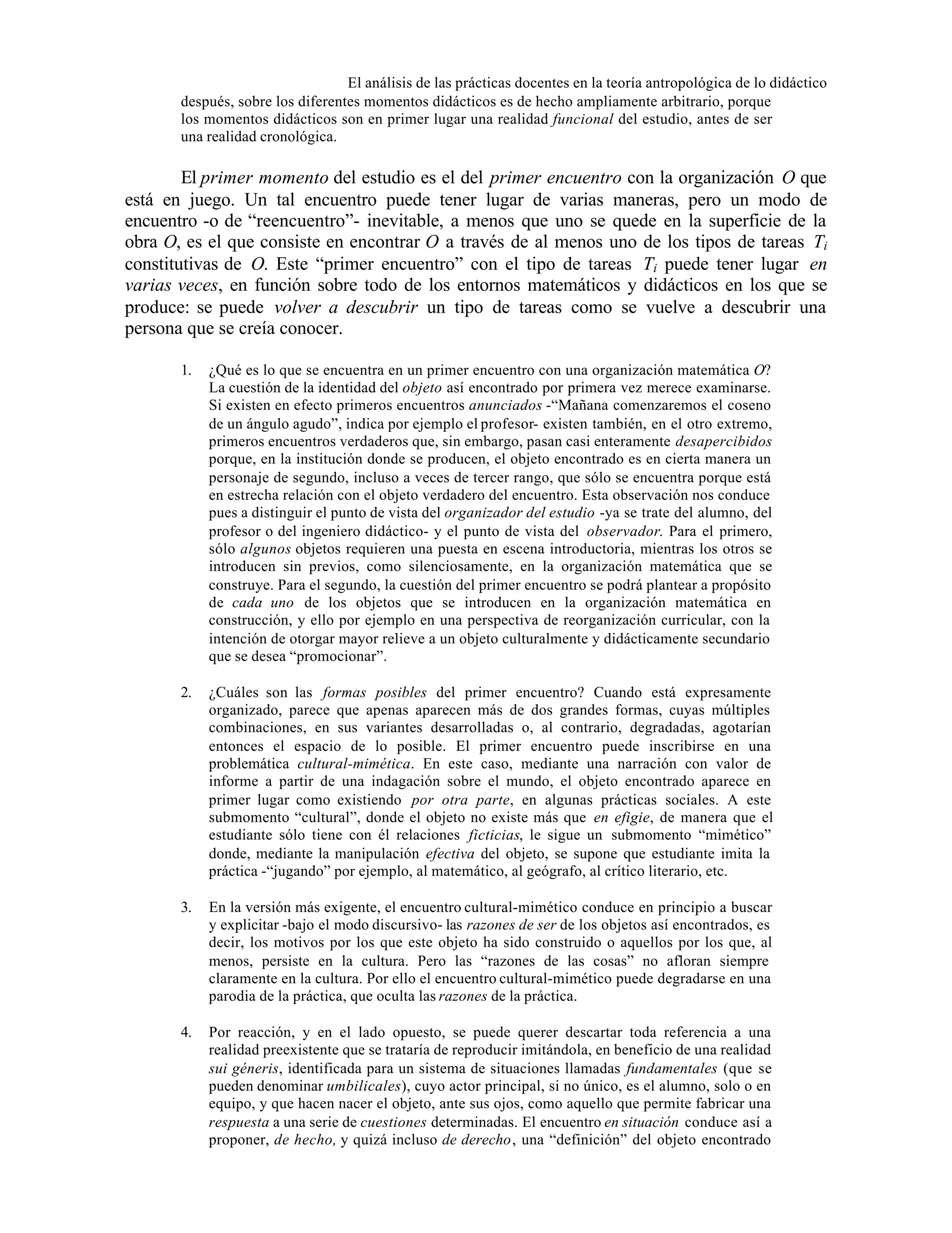El análisis de las prácticas docentes en la teoría antropológica de lo didáctico
después, sobre los diferentes momentos didácticos es de hecho ampliamente arbitrario, porque
los momentos didácticos son en primer lugar una realidad funcional del estudio, antes de ser
una realidad cronológica.

El primer momento del estudio es el del primer encuentro con la organización O que
está en juego. Un tal encuentro puede tener lugar de varias maneras, pero un modo de
encuentro -o de “reencuentro”- inevitable, a menos que uno se quede en la superficie de la
obra O, es el que consiste en encontrar O a través de al menos uno de los tipos de tareas Ti
constitutivas de O. Este “primer encuentro” con el tipo de tareas Ti puede tener lugar en
varias veces, en función sobre todo de los entornos matemáticos y didácticos en los que se
produce: se puede volver a descubrir un tipo de tareas como se vuelve a descubrir una
persona que se creía conocer.
1.

¿Qué es lo que se encuentra en un primer encuentro con una organización matemática O?
La cuestión de la identidad del objeto así encontrado por primera vez merece examinarse.
Si existen en efecto primeros encuentros anunciados -“Mañana comenzaremos el coseno
de un ángulo agudo”, indica por ejemplo el profesor- existen también, en el otro extremo,
primeros encuentros verdaderos que, sin embargo, pasan casi enteramente desapercibidos
porque, en la institución donde se producen, el objeto encontrado es en cierta manera un
personaje de segundo, incluso a veces de tercer rango, que sólo se encuentra porque está
en estrecha relación con el objeto verdadero del encuentro. Esta observación nos conduce
pues a distinguir el punto de vista del organizador del estudio -ya se trate del alumno, del
profesor o del ingeniero didáctico- y el punto de vista del observador. Para el primero,
sólo algunos objetos requieren una puesta en escena introductoria, mientras los otros se
introducen sin previos, como silenciosamente, en la organización matemática que se
construye. Para el segundo, la cuestión del primer encuentro se podrá plantear a propósito
de cada uno de los objetos que se introducen en la organización matemática en
construcción, y ello por ejemplo en una perspectiva de reorganización curricular, con la
intención de otorgar mayor relieve a un objeto culturalmente y didácticamente secundario
que se desea “promocionar”.

2.

¿Cuáles son las formas posibles del primer encuentro? Cuando está expresamente
organizado, parece que apenas aparecen más de dos grandes formas, cuyas múltiples
combinaciones, en sus variantes desarrolladas o, al contrario, degradadas, agotarían
entonces el espacio de lo posible. El primer encuentro puede inscribirse en una
problemática cultural-mimética. En este caso, mediante una narración con valor de
informe a partir de una indagación sobre el mundo, el objeto encontrado aparece en
primer lugar como existiendo por otra parte, en algunas prácticas sociales. A este
submomento “cultural”, donde el objeto no existe más que en efigie, de manera que el
estudiante sólo tiene con él relaciones ficticias, le sigue un submomento “mimético”
donde, mediante la manipulación efectiva del objeto, se supone que estudiante imita la
práctica -“jugando” por ejemplo, al matemático, al geógrafo, al crítico literario, etc.

3.

En la versión más exigente, el encuentro cultural-mimético conduce en principio a buscar
y explicitar -bajo el modo discursivo- las razones de ser de los objetos así encontrados, es
decir, los motivos por los que este objeto ha sido construido o aquellos por los que, al
menos, persiste en la cultura. Pero las “razones de las cosas” no afloran siempre
claramente en la cultura. Por ello el encuentro cultural-mimético puede degradarse en una
parodia de la práctica, que oculta las razones de la práctica.

4.

Por reacción, y en el lado opuesto, se puede querer descartar toda referencia a una
realidad preexistente que se trataría de reproducir imitándola, en beneficio de una realidad
sui géneris, identificada para un sistema de situaciones llamadas fundamentales (que se
pueden denominar umbilicales), cuyo actor principal, si no único, es el alumno, solo o en
equipo, y que hacen nacer el objeto, ante sus ojos, como aquello que permite fabricar una
respuesta a una serie de cuestiones determinadas. El encuentro en situación conduce así a
proponer, de hecho, y quizá incluso de derecho, una “definición” del objeto encontrado

 