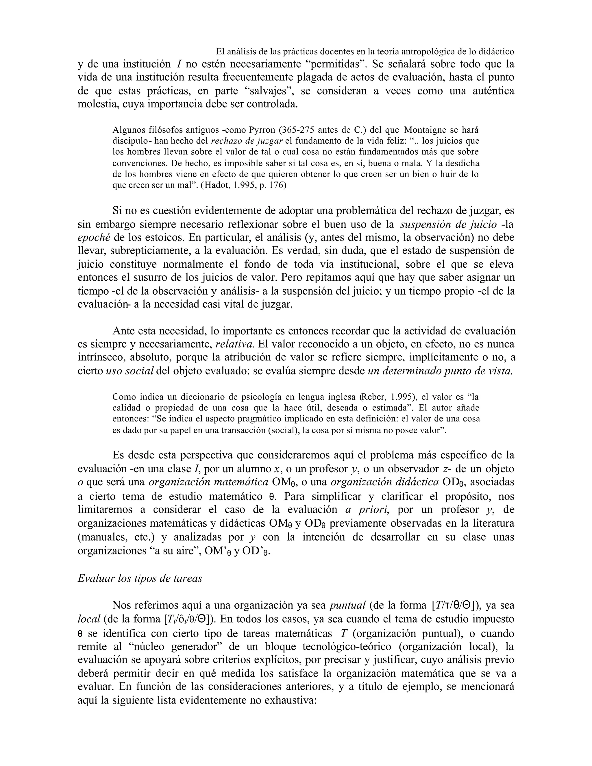 El análisis de las prácticas docentes en la teoría antropológica de lo didáctico

y de una institución I no estén necesariamente “permitidas”. Se señalará sobre todo que la
vida de una institución resulta frecuentemente plagada de actos de evaluación, hasta el punto
de que estas prácticas, en parte “salvajes”, se consideran a veces como una auténtica
molestia, cuya importancia debe ser controlada.
Algunos filósofos antiguos -como Pyrron (365-275 antes de C.) del que Montaigne se hará
discípulo- han hecho del rechazo de juzgar el fundamento de la vida feliz: “.. los juicios que
los hombres llevan sobre el valor de tal o cual cosa no están fundamentados más que sobre
convenciones. De hecho, es imposible saber si tal cosa es, en sí, buena o mala. Y la desdicha
de los hombres viene en efecto de que quieren obtener lo que creen ser un bien o huir de lo
que creen ser un mal”. (Hadot, 1.995, p. 176)

Si no es cuestión evidentemente de adoptar una problemática del rechazo de juzgar, es
sin embargo siempre necesario reflexionar sobre el buen uso de la suspensión de juicio -la
epoché de los estoicos. En particular, el análisis (y, antes del mismo, la observación) no debe
llevar, subrepticiamente, a la evaluación. Es verdad, sin duda, que el estado de suspensión de
juicio constituye normalmente el fondo de toda vía institucional, sobre el que se eleva
entonces el susurro de los juicios de valor. Pero repitamos aquí que hay que saber asignar un
tiempo -el de la observación y análisis- a la suspensión del juicio; y un tiempo propio -el de la
evaluación- a la necesidad casi vital de juzgar.
Ante esta necesidad, lo importante es entonces recordar que la actividad de evaluación
es siempre y necesariamente, relativa. El valor reconocido a un objeto, en efecto, no es nunca
intrínseco, absoluto, porque la atribución de valor se refiere siempre, implícitamente o no, a
cierto uso social del objeto evaluado: se evalúa siempre desde un determinado punto de vista.
Como indica un diccionario de psicología en lengua inglesa (Reber, 1.995), el valor es “la
calidad o propiedad de una cosa que la hace útil, deseada o estimada”. El autor añade
entonces: “Se indica el aspecto pragmático implicado en esta definición: el valor de una cosa
es dado por su papel en una transacción (social), la cosa por sí misma no posee valor”.

Es desde esta perspectiva que consideraremos aquí el problema más específico de la
evaluación -en una clase I, por un alumno x, o un profesor y, o un observador z- de un objeto
o que será una organización matemática OMθ, o una organización didáctica ODθ, asociadas
a cierto tema de estudio matemático θ. Para simplificar y clarificar el propósito, nos
limitaremos a considerar el caso de la evaluación a priori, por un profesor y, de
organizaciones matemáticas y didácticas OMθ y ODθ previamente observadas en la literatura
(manuales, etc.) y analizadas por y con la intención de desarrollar en su clase unas
organizaciones “a su aire”, OM’θ y OD’θ.
Evaluar los tipos de tareas
Nos referimos aquí a una organización ya sea puntual (de la forma [T/τ/θ/Θ]), ya sea
local (de la forma [Ti/ôi/θ/Θ]). En todos los casos, ya sea cuando el tema de estudio impuesto
θ se identifica con cierto tipo de tareas matemáticas T (organización puntual), o cuando
remite al “núcleo generador” de un bloque tecnológico-teórico (organización local), la
evaluación se apoyará sobre criterios explícitos, por precisar y justificar, cuyo análisis previo
deberá permitir decir en qué medida los satisface la organización matemática que se va a
evaluar. En función de las consideraciones anteriores, y a título de ejemplo, se mencionará
aquí la siguiente lista evidentemente no exhaustiva:

 
