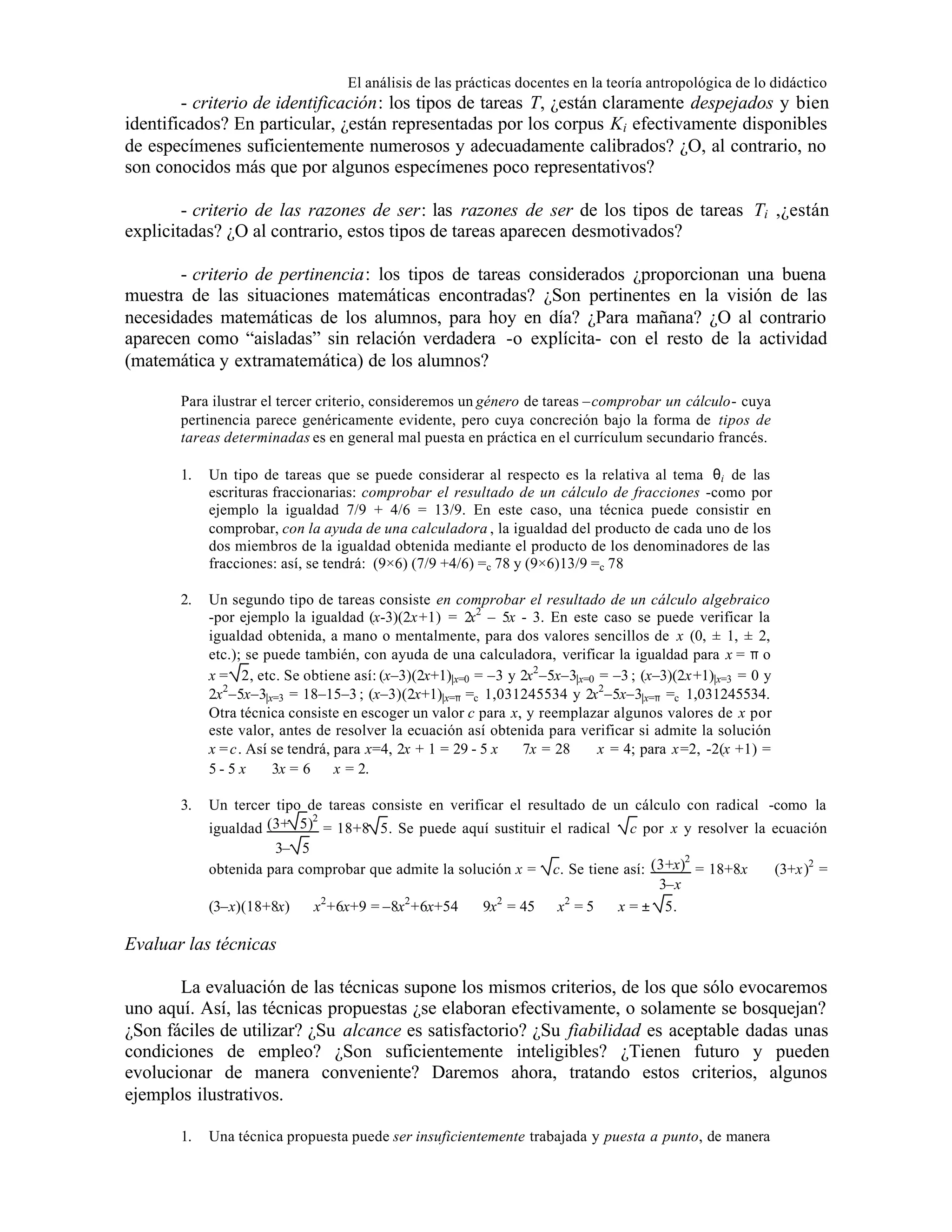 El análisis de las prácticas docentes en la teoría antropológica de lo didáctico

- criterio de identificación: los tipos de tareas T, ¿están claramente despejados y bien
identificados? En particular, ¿están representadas por los corpus Ki efectivamente disponibles
de especímenes suficientemente numerosos y adecuadamente calibrados? ¿O, al contrario, no
son conocidos más que por algunos especímenes poco representativos?
- criterio de las razones de ser: las razones de ser de los tipos de tareas Ti ,¿están
explicitadas? ¿O al contrario, estos tipos de tareas aparecen desmotivados?
- criterio de pertinencia: los tipos de tareas considerados ¿proporcionan una buena
muestra de las situaciones matemáticas encontradas? ¿Son pertinentes en la visión de las
necesidades matemáticas de los alumnos, para hoy en día? ¿Para mañana? ¿O al contrario
aparecen como “aisladas” sin relación verdadera -o explícita- con el resto de la actividad
(matemática y extramatemática) de los alumnos?
Para ilustrar el tercer criterio, consideremos un género de tareas –comprobar un cálculo- cuya
pertinencia parece genéricamente evidente, pero cuya concreción bajo la forma de tipos de
tareas determinadas es en general mal puesta en práctica en el currículum secundario francés.
1.

Un tipo de tareas que se puede considerar al respecto es la relativa al tema θi de las
escrituras fraccionarias: comprobar el resultado de un cálculo de fracciones -como por
ejemplo la igualdad 7/9 + 4/6 = 13/9. En este caso, una técnica puede consistir en
comprobar, con la ayuda de una calculadora , la igualdad del producto de cada uno de los
dos miembros de la igualdad obtenida mediante el producto de los denominadores de las
fracciones: así, se tendrá: (9×6) (7/9 +4/6) =c 78 y (9×6)13/9 =c 78

2.

Un segundo tipo de tareas consiste en comprobar el resultado de un cálculo algebraico
-por ejemplo la igualdad (x-3)(2x+1) = 2x2 – 5x - 3. En este caso se puede verificar la
igualdad obtenida, a mano o mentalmente, para dos valores sencillos de x (0, ± 1, ± 2,
etc.); se puede también, con ayuda de una calculadora, verificar la igualdad para x = π o
x = 2, etc. Se obtiene así: (x–3)(2x+1)|x=0 = –3 y 2x2 –5x–3|x=0 = –3 ; (x–3)(2x+1)|x=3 = 0 y
2x2 –5x–3|x=3 = 18–15–3 ; (x–3)(2x+1)|x=π =c 1,031245534 y 2x2 –5x–3|x=π =c 1,031245534.
Otra técnica consiste en escoger un valor c para x, y reemplazar algunos valores de x por
este valor, antes de resolver la ecuación así obtenida para verificar si admite la solución
x = c. Así se tendrá, para x=4, 2x + 1 = 29 - 5 x ⇔ 7x = 28 ⇔ x = 4; para x=2, -2(x +1) =
5 - 5 x ⇔ 3x = 6 ⇔ x = 2.

3.

Un tercer tipo de tareas consiste en verificar el resultado de un cálculo con radical -como la
2
igualdad (3+ 5) = 18+8 5. Se puede aquí sustituir el radical c por x y resolver la ecuación
3– 5
obtenida para comprobar que admite la solución x =

2
c. Se tiene así: (3+x) = 18+8x ⇔ (3+x)2 =
3–x
2
2
2
2
(3–x)(18+8x) ⇔ x +6x+9 = –8x +6x+54 ⇔ 9x = 45 ⇔ x = 5 ⇔ x = ± 5.

Evaluar las técnicas
La evaluación de las técnicas supone los mismos criterios, de los que sólo evocaremos
uno aquí. Así, las técnicas propuestas ¿se elaboran efectivamente, o solamente se bosquejan?
¿Son fáciles de utilizar? ¿Su alcance es satisfactorio? ¿Su fiabilidad es aceptable dadas unas
condiciones de empleo? ¿Son suficientemente inteligibles? ¿Tienen futuro y pueden
evolucionar de manera conveniente? Daremos ahora, tratando estos criterios, algunos
ejemplos ilustrativos.
1.

Una técnica propuesta puede ser insuficientemente trabajada y puesta a punto, de manera

 