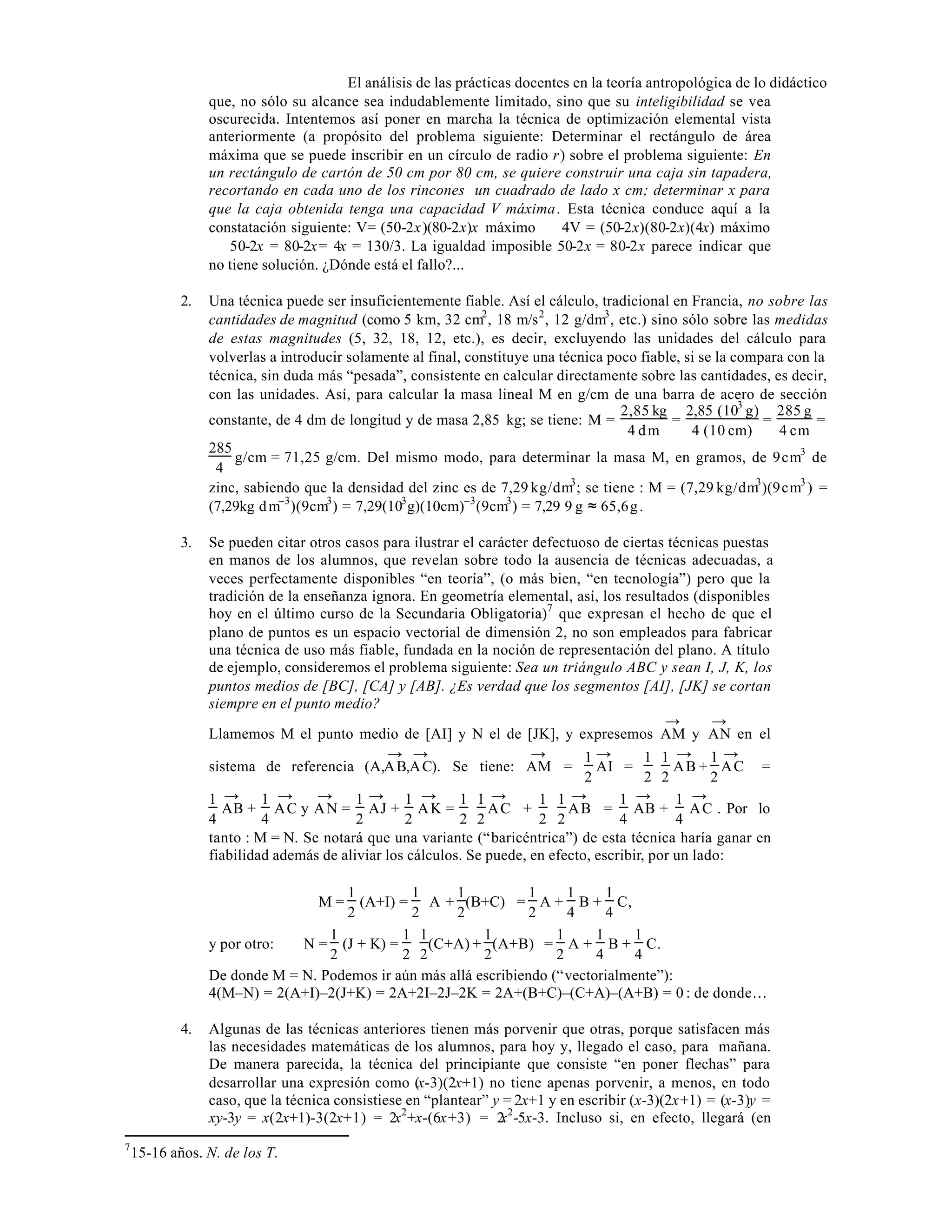 El análisis de las prácticas docentes en la teoría antropológica de lo didáctico
que, no sólo su alcance sea indudablemente limitado, sino que su inteligibilidad se vea
oscurecida. Intentemos así poner en marcha la técnica de optimización elemental vista
anteriormente (a propósito del problema siguiente: Determinar el rectángulo de área
máxima que se puede inscribir en un círculo de radio r) sobre el problema siguiente: En
un rectángulo de cartón de 50 cm por 80 cm, se quiere construir una caja sin tapadera,
recortando en cada uno de los rincones un cuadrado de lado x cm; determinar x para
que la caja obtenida tenga una capacidad V máxima. Esta técnica conduce aquí a la
constatación siguiente: V= (50-2x)(80-2x)x máximo ⇔ 4V = (50-2x)(80-2x)(4x) máximo
⇔ 50-2x = 80-2x= 4x = 130/3. La igualdad imposible 50-2x = 80-2x parece indicar que
no tiene solución. ¿Dónde está el fallo?...
2.

Una técnica puede ser insuficientemente fiable. Así el cálculo, tradicional en Francia, no sobre las
cantidades de magnitud (como 5 km, 32 cm2 , 18 m/s 2 , 12 g/dm3 , etc.) sino sólo sobre las medidas
de estas magnitudes (5, 32, 18, 12, etc.), es decir, excluyendo las unidades del cálculo para
volverlas a introducir solamente al final, constituye una técnica poco fiable, si se la compara con la
técnica, sin duda más “pesada”, consistente en calcular directamente sobre las cantidades, es decir,
con las unidades. Así, para calcular la masa lineal M en g/cm de una barra de acero de sección
2,85 kg 2,85 (103 g) 285 g
constante, de 4 dm de longitud y de masa 2,85 kg; se tiene: M =
=
=
=
4 dm
4 (10 cm)
4 cm
285
g/cm = 71,25 g/cm. Del mismo modo, para determinar la masa M, en gramos, de 9 cm3 de
4
zinc, sabiendo que la densidad del zinc es de 7,29 kg/dm3 ; se tiene : M = (7,29 kg/dm3 )(9 cm3 ) =
(7,29kg⋅d m–3 )(9cm3 ) = 7,29(103 g)(10cm)–3 (9cm3 ) = 7,29⋅9 g ≈ 65,6 g .

3.

Se pueden citar otros casos para ilustrar el carácter defectuoso de ciertas técnicas puestas
en manos de los alumnos, que revelan sobre todo la ausencia de técnicas adecuadas, a
veces perfectamente disponibles “en teoría”, (o más bien, “en tecnología”) pero que la
tradición de la enseñanza ignora. En geometría elemental, así, los resultados (disponibles
hoy en el último curso de la Secundaria Obligatoria)7 que expresan el hecho de que el
plano de puntos es un espacio vectorial de dimensión 2, no son empleados para fabricar
una técnica de uso más fiable, fundada en la noción de representación del plano. A título
de ejemplo, consideremos el problema siguiente: Sea un triángulo ABC y sean I, J, K, los
puntos medios de [BC], [CA] y [AB]. ¿Es verdad que los segmentos [AI], [JK] se cortan
siempre en el punto medio?
→
→
Llamemos M el punto medio de [AI] y N el de [JK], y expresemos AM y AN en el
→ →
→
1→
1 1 → 1 → 
sistema de referencia (A,A B,A C). Se tiene: AM =
AI =
AB + AC =

2
2 2
2
→ 1 →
→
→ 1 →
→  1 1 →  1 →
→
1
1
1 1
1
AB + A C y A N = AJ + A K =
AC +
 2 2 A B = 4 AB + 4 A C . Por lo
4
4
2
2
2 2
tanto : M = N. Se notará que una variante (“baricéntrica”) de esta técnica haría ganar en
fiabilidad además de aliviar los cálculos. Se puede, en efecto, escribir, por un lado:
1
1
1
1
1
1
(A+I) = A + (B+C)  = A + B + C,
2
2
2
4
4
 2
1
1 1
1
1
1
1
y por otro:
N = (J + K) =
(C+A) + (A+B) = A + B + C.
2
2 2
2
4
4
 2
De donde M = N. Podemos ir aún más allá escribiendo (“vectorialmente”):
4(M–N) = 2(A+I)–2(J+K) = 2A+2I–2J–2K = 2A+(B+C)–(C+A)–(A+B) = 0 : de donde…
M=

4.

7

Algunas de las técnicas anteriores tienen más porvenir que otras, porque satisfacen más
las necesidades matemáticas de los alumnos, para hoy y, llegado el caso, para mañana.
De manera parecida, la técnica del principiante que consiste “en poner flechas” para
desarrollar una expresión como (x-3)(2x+1) no tiene apenas porvenir, a menos, en todo
caso, que la técnica consistiese en “plantear” y = 2x+1 y en escribir (x-3)(2x+1) = (x-3)y =
xy-3y = x(2x+1)-3(2x+1) = 2x2 +x-(6x+3) = 2 2 -5x-3. Incluso si, en efecto, llegará (en
x

15-16 años. N. de los T.

 