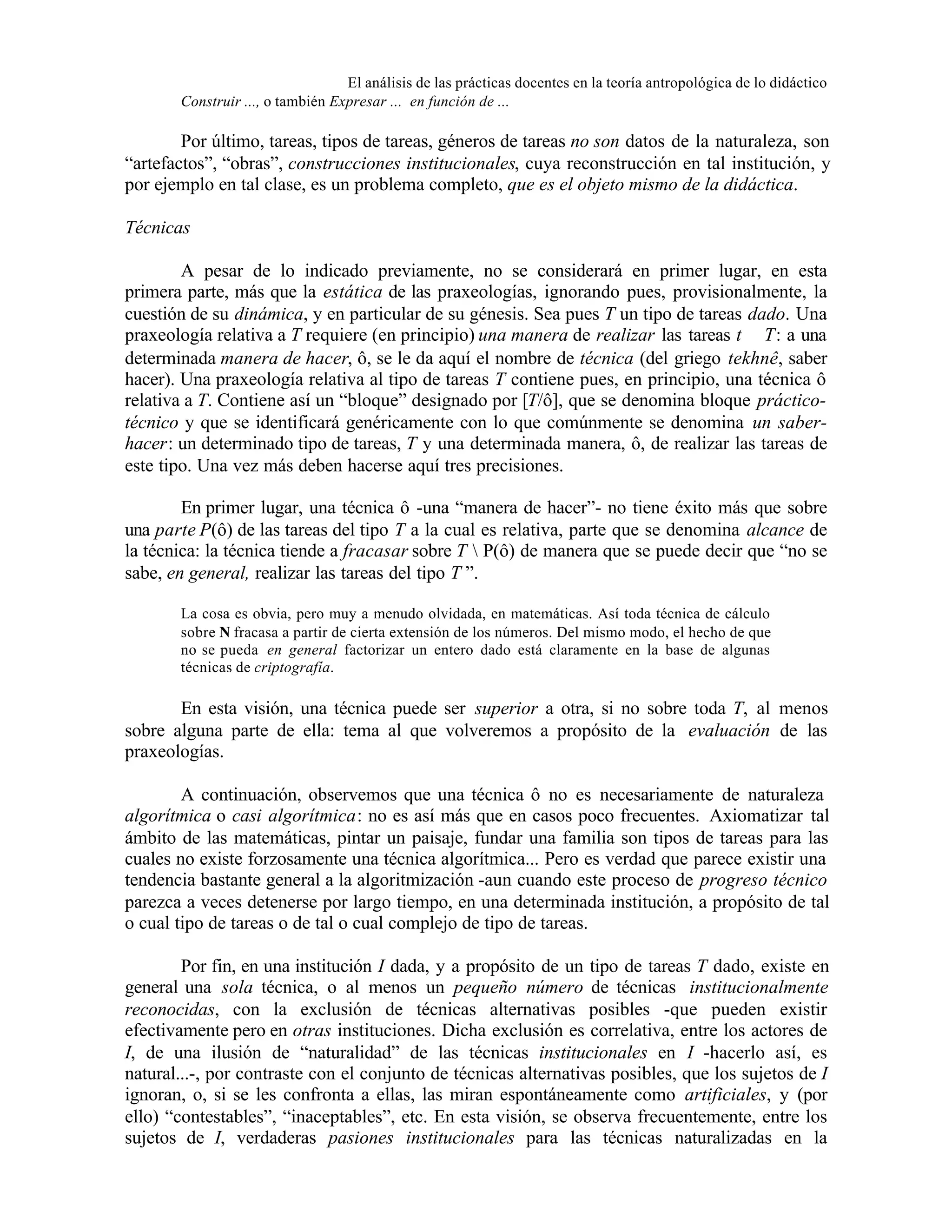 El análisis de las prácticas docentes en la teoría antropológica de lo didáctico
Construir ..., o también Expresar ... en función de ...

Por último, tareas, tipos de tareas, géneros de tareas no son datos de la naturaleza, son
“artefactos”, “obras”, construcciones institucionales, cuya reconstrucción en tal institución, y
por ejemplo en tal clase, es un problema completo, que es el objeto mismo de la didáctica.
Técnicas
A pesar de lo indicado previamente, no se considerará en primer lugar, en esta
primera parte, más que la estática de las praxeologías, ignorando pues, provisionalmente, la
cuestión de su dinámica, y en particular de su génesis. Sea pues T un tipo de tareas dado. Una
praxeología relativa a T requiere (en principio) una manera de realizar las tareas t ∈ T: a una
determinada manera de hacer, ô, se le da aquí el nombre de técnica (del griego tekhnê, saber
hacer). Una praxeología relativa al tipo de tareas T contiene pues, en principio, una técnica ô
relativa a T. Contiene así un “bloque” designado por [T/ô], que se denomina bloque prácticotécnico y que se identificará genéricamente con lo que comúnmente se denomina un saberhacer: un determinado tipo de tareas, T y una determinada manera, ô, de realizar las tareas de
este tipo. Una vez más deben hacerse aquí tres precisiones.
En primer lugar, una técnica ô -una “manera de hacer”- no tiene éxito más que sobre
una parte P(ô) de las tareas del tipo T a la cual es relativa, parte que se denomina alcance de
la técnica: la técnica tiende a fracasar sobre T  P(ô) de manera que se puede decir que “no se
sabe, en general, realizar las tareas del tipo T ”.
La cosa es obvia, pero muy a menudo olvidada, en matemáticas. Así toda técnica de cálculo
sobre N fracasa a partir de cierta extensión de los números. Del mismo modo, el hecho de que
no se pueda en general factorizar un entero dado está claramente en la base de algunas
técnicas de criptografía.

En esta visión, una técnica puede ser superior a otra, si no sobre toda T, al menos
sobre alguna parte de ella: tema al que volveremos a propósito de la evaluación de las
praxeologías.
A continuación, observemos que una técnica ô no es necesariamente de naturaleza
algorítmica o casi algorítmica: no es así más que en casos poco frecuentes. Axiomatizar tal
ámbito de las matemáticas, pintar un paisaje, fundar una familia son tipos de tareas para las
cuales no existe forzosamente una técnica algorítmica... Pero es verdad que parece existir una
tendencia bastante general a la algoritmización -aun cuando este proceso de progreso técnico
parezca a veces detenerse por largo tiempo, en una determinada institución, a propósito de tal
o cual tipo de tareas o de tal o cual complejo de tipo de tareas.
Por fin, en una institución I dada, y a propósito de un tipo de tareas T dado, existe en
general una sola técnica, o al menos un pequeño número de técnicas institucionalmente
reconocidas, con la exclusión de técnicas alternativas posibles -que pueden existir
efectivamente pero en otras instituciones. Dicha exclusión es correlativa, entre los actores de
I, de una ilusión de “naturalidad” de las técnicas institucionales en I -hacerlo así, es
natural...-, por contraste con el conjunto de técnicas alternativas posibles, que los sujetos de I
ignoran, o, si se les confronta a ellas, las miran espontáneamente como artificiales, y (por
ello) “contestables”, “inaceptables”, etc. En esta visión, se observa frecuentemente, entre los
sujetos de I, verdaderas pasiones institucionales para las técnicas naturalizadas en la

 