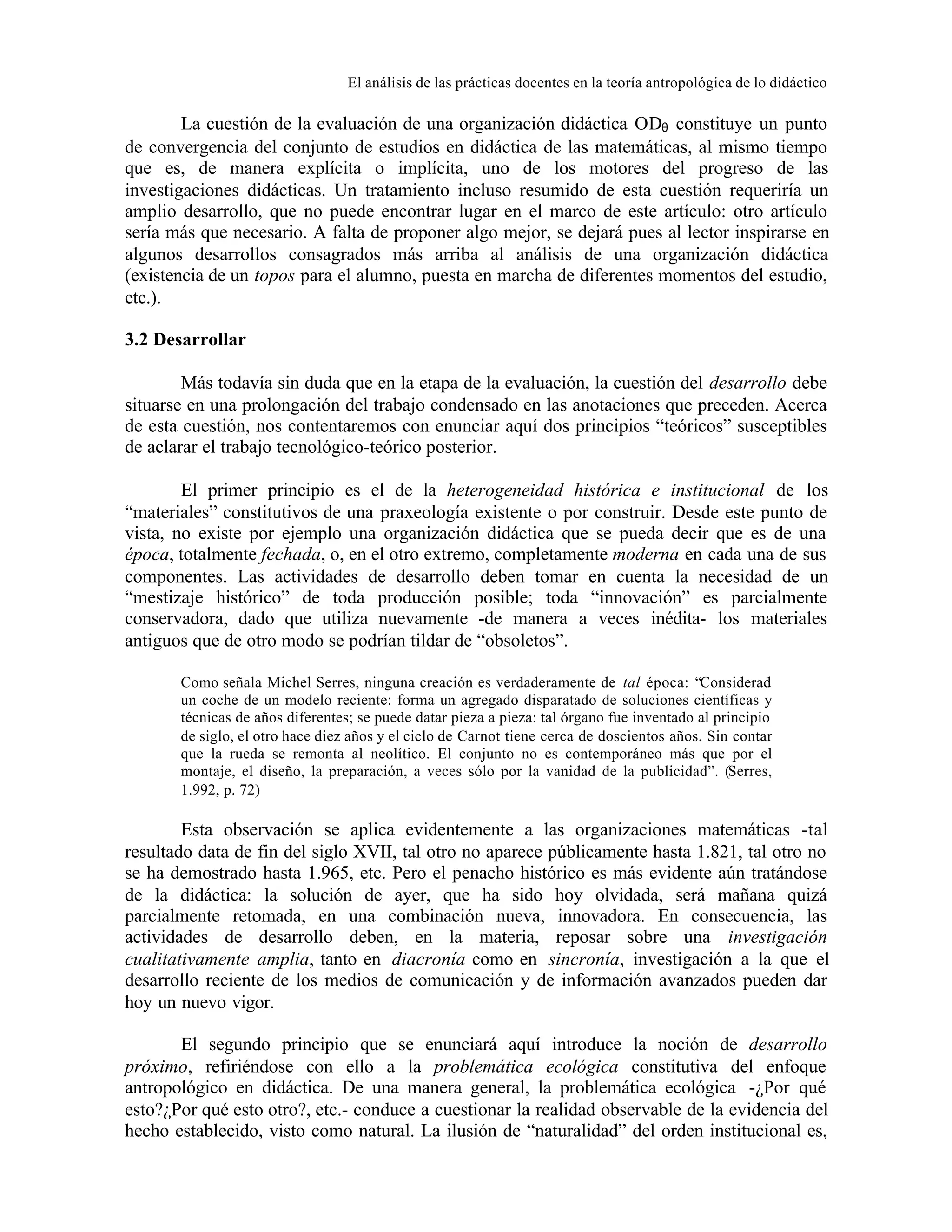 El análisis de las prácticas docentes en la teoría antropológica de lo didáctico

La cuestión de la evaluación de una organización didáctica ODθ constituye un punto
de convergencia del conjunto de estudios en didáctica de las matemáticas, al mismo tiempo
que es, de manera explícita o implícita, uno de los motores del progreso de las
investigaciones didácticas. Un tratamiento incluso resumido de esta cuestión requeriría un
amplio desarrollo, que no puede encontrar lugar en el marco de este artículo: otro artículo
sería más que necesario. A falta de proponer algo mejor, se dejará pues al lector inspirarse en
algunos desarrollos consagrados más arriba al análisis de una organización didáctica
(existencia de un topos para el alumno, puesta en marcha de diferentes momentos del estudio,
etc.).
3.2 Desarrollar
Más todavía sin duda que en la etapa de la evaluación, la cuestión del desarrollo debe
situarse en una prolongación del trabajo condensado en las anotaciones que preceden. Acerca
de esta cuestión, nos contentaremos con enunciar aquí dos principios “teóricos” susceptibles
de aclarar el trabajo tecnológico-teórico posterior.
El primer principio es el de la heterogeneidad histórica e institucional de los
“materiales” constitutivos de una praxeología existente o por construir. Desde este punto de
vista, no existe por ejemplo una organización didáctica que se pueda decir que es de una
época, totalmente fechada, o, en el otro extremo, completamente moderna en cada una de sus
componentes. Las actividades de desarrollo deben tomar en cuenta la necesidad de un
“mestizaje histórico” de toda producción posible; toda “innovación” es parcialmente
conservadora, dado que utiliza nuevamente -de manera a veces inédita- los materiales
antiguos que de otro modo se podrían tildar de “obsoletos”.
Como señala Michel Serres, ninguna creación es verdaderamente de tal época: “Considerad
un coche de un modelo reciente: forma un agregado disparatado de soluciones científicas y
técnicas de años diferentes; se puede datar pieza a pieza: tal órgano fue inventado al principio
de siglo, el otro hace diez años y el ciclo de Carnot tiene cerca de doscientos años. Sin contar
que la rueda se remonta al neolítico. El conjunto no es contemporáneo más que por el
montaje, el diseño, la preparación, a veces sólo por la vanidad de la publicidad”. (Serres,
1.992, p. 72)

Esta observación se aplica evidentemente a las organizaciones matemáticas -tal
resultado data de fin del siglo XVII, tal otro no aparece públicamente hasta 1.821, tal otro no
se ha demostrado hasta 1.965, etc. Pero el penacho histórico es más evidente aún tratándose
de la didáctica: la solución de ayer, que ha sido hoy olvidada, será mañana quizá
parcialmente retomada, en una combinación nueva, innovadora. En consecuencia, las
actividades de desarrollo deben, en la materia, reposar sobre una investigación
cualitativamente amplia, tanto en diacronía como en sincronía, investigación a la que el
desarrollo reciente de los medios de comunicación y de información avanzados pueden dar
hoy un nuevo vigor.
El segundo principio que se enunciará aquí introduce la noción de desarrollo
próximo, refiriéndose con ello a la problemática ecológica constitutiva del enfoque
antropológico en didáctica. De una manera general, la problemática ecológica -¿Por qué
esto?¿Por qué esto otro?, etc.- conduce a cuestionar la realidad observable de la evidencia del
hecho establecido, visto como natural. La ilusión de “naturalidad” del orden institucional es,

 