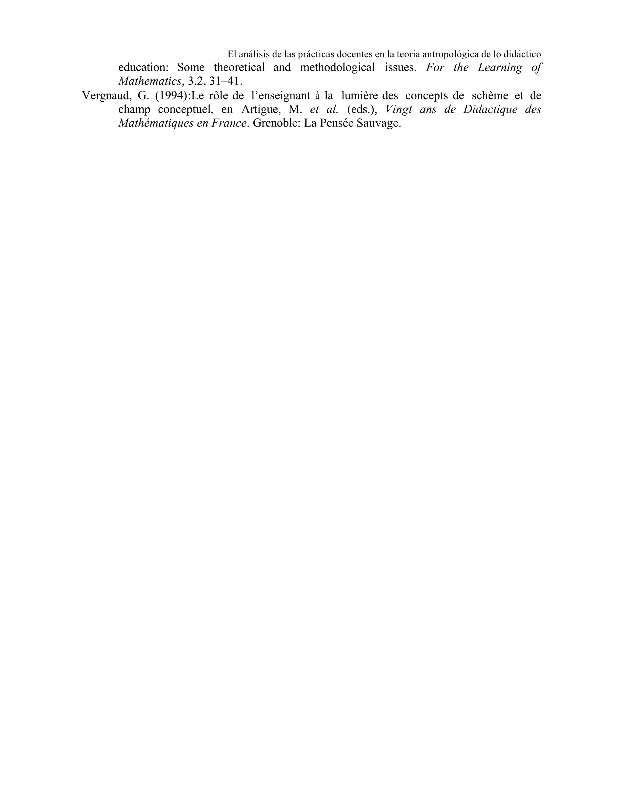 El análisis de las prácticas docentes en la teoría antropológica de lo didáctico

education: Some theoretical and methodological issues. For the Learning of
Mathematics, 3,2, 31–41.
Vergnaud, G. (1994):Le rôle de l’enseignant à la lumière des concepts de schème et de
champ conceptuel, en Artigue, M. et al. (eds.), Vingt ans de Didactique des
Mathématiques en France. Grenoble: La Pensée Sauvage.

 