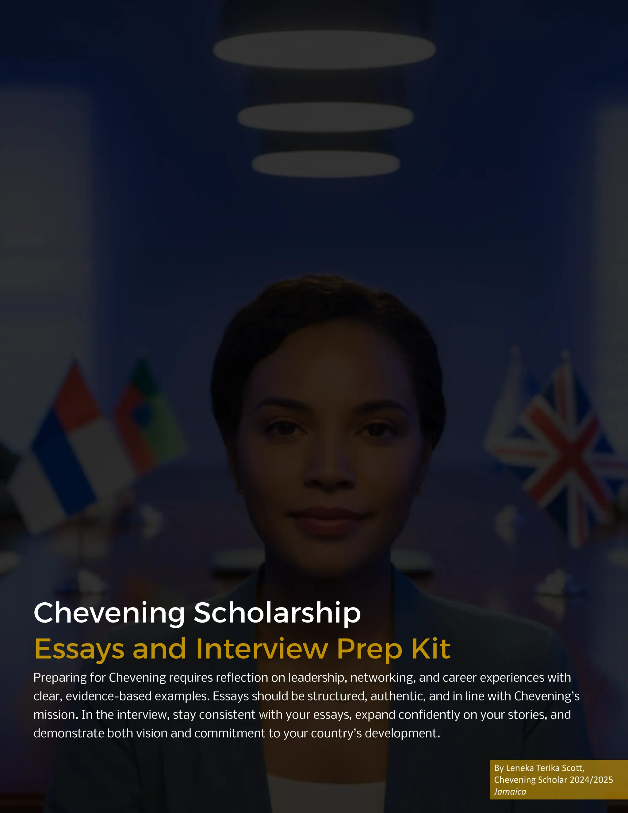 Chevening Scholarship
Essays and Interview Prep Kit
Preparing for Chevening requires reflection on leadership, networking, and career experiences with
clear, evidence-based examples. Essays should be structured, authentic, and in line with Chevening’s
mission. In the interview, stay consistent with your essays, expand confidently on your stories, and
demonstrate both vision and commitment to your country’s development.
By Leneka Terika Scott,
Chevening Scholar 2024/2025
Jamaica
 