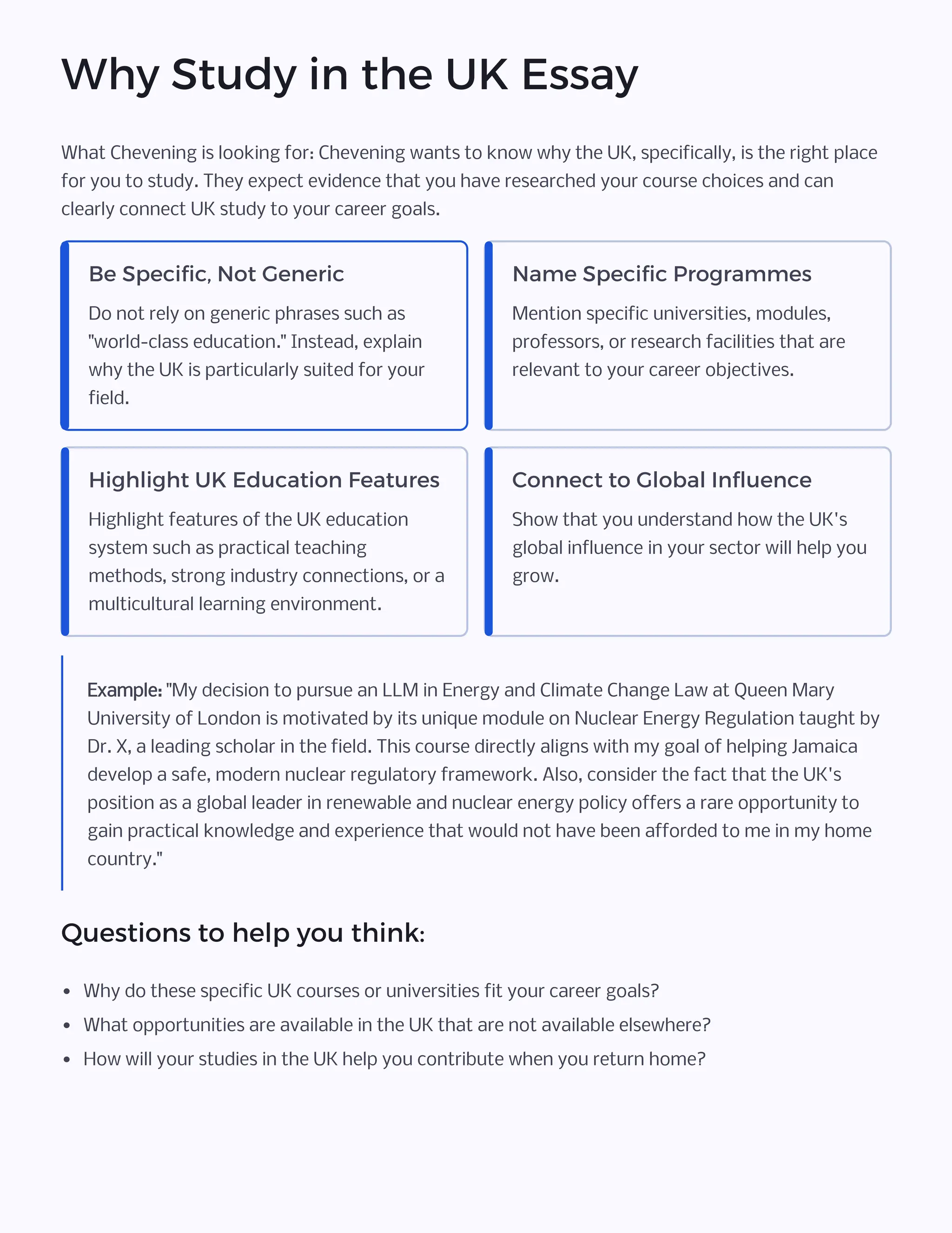 Why Study in the UK Essay
What Chevening is looking for: Chevening wants to know why the UK, specifically, is the right place
for you to study. They expect evidence that you have researched your course choices and can
clearly connect UK study to your career goals.
Be Specific, Not Generic
Do not rely on generic phrases such as
"world-class education." Instead, explain
why the UK is particularly suited for your
field.
Name Specific Programmes
Mention specific universities, modules,
professors, or research facilities that are
relevant to your career objectives.
Highlight UK Education Features
Highlight features of the UK education
system such as practical teaching
methods, strong industry connections, or a
multicultural learning environment.
Connect to Global Influence
Show that you understand how the UK's
global influence in your sector will help you
grow.
Example: "My decision to pursue an LLM in Energy and Climate Change Law at Queen Mary
University of London is motivated by its unique module on Nuclear Energy Regulation taught by
Dr. X, a leading scholar in the field. This course directly aligns with my goal of helping Jamaica
develop a safe, modern nuclear regulatory framework. Also, consider the fact that the UK's
position as a global leader in renewable and nuclear energy policy offers a rare opportunity to
gain practical knowledge and experience that would not have been afforded to me in my home
country."
Questions to help you think:
• Why do these specific UK courses or universities fit your career goals?
• What opportunities are available in the UK that are not available elsewhere?
• How will your studies in the UK help you contribute when you return home?
 