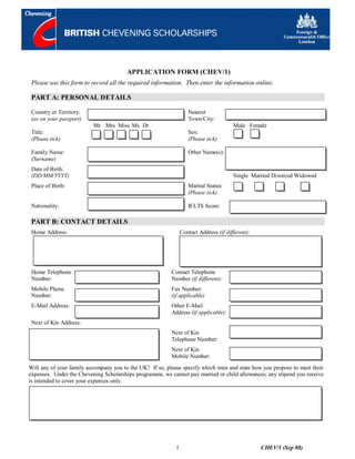 APPLICATION FORM (CHEV/1)
 Please use this form to record all the required information. Then enter the information online.

 PART A: PERSONAL DETAILS

 Country or Territory:                                             Nearest
 (as on your passport)                                             Town/City:
                          Mr Mrs Miss Ms Dr                                            Male Female
 Title:                                                            Sex:
 (Please tick)                                                     (Please tick)

 Family Name:                                                      Other Name(s):
 (Surname)
 Date of Birth:
 (DD/MM/YYYY)                                                                          Single Married Divorced Widowed
 Place of Birth:                                                   Marital Status:
                                                                   (Please tick)

 Nationality:                                                      IELTS Score:

 PART B: CONTACT DETAILS
 Home Address:                                                  Contact Address (if different):




 Home Telephone                                           Contact Telephone
 Number:                                                  Number (if different):
 Mobile Phone                                             Fax Number:
 Number:                                                  (if applicable)
 E-Mail Address:                                          Other E-Mail
                                                          Address (if applicable):
 Next of Kin Address:
                                                          Next of Kin
                                                          Telephone Number:
                                                          Next of Kin
                                                          Mobile Number:
Will any of your family accompany you to the UK? If so, please specify which ones and state how you propose to meet their
expenses. Under the Chevening Scholarships programme, we cannot pay married or child allowances; any stipend you receive
is intended to cover your expenses only.




                                                            1                                     CHEV/1 (Sep 08)
 