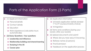 Parts of the Application Form (5 Parts)
 (1) Applicant information
 Personal details
 Contact details
 Education
 Work experience (calculates hours
automatically)
 (2) Essay Questions – four questions
 Leadership and influence
 Relationship building and shared learning
 Studying in the UK
 Career plan
 (3) Application information
 University application details (ranked
1st to 3rd course/university choice)
 Immigration
 (4) Terms and conditions (during your
award, after your award)
 (5) Upload documents and submit
 Where did you hear about Chevening
 Referee names (2 persons)
 Final Submission
 Feedback on the application process
 