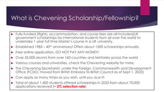 What is Chevening Scholarship/Fellowship?
 Fully-funded (flights, accommodation, and course fees are all included)UK
government scholarships for international students from all over the world to
undertake 1 year full time Master’s course in a UK university.
 Established 1983 – 40th anniversary! Offers about 1500 scholarships annually.
 Free online application, DO NOT PAY ANY MONEY!
 Over 55,000 alumni from over 160 countries and territories across the world
 Various courses and universities, check the Chevening website for more.
 The Chevening Secretariat, under the Foreign, Commonwealth and Development
Office (FCDO; moved from British Embassy to British Council as of Sept 1, 2023)
 Can apply as many times as you wish, until you ace it!
 Total of about 1,400 students offered scholarships in 2023 from about 70,000
applications received (~ 2% selection rate)
 