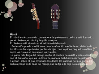 Mástil
El mástil está construido con madera de palosanto o cedro y está formado
por el clavijero, el mástil y la quilla o zoque.
El clavijero está situado en el extremo del diapasón.
. Su tensión puede modificarse para la afinación mediante un sistema de
tornillos sin fin impulsados por las clavijas, que implican pequeños rodillos
sobre los cuales se envuelven las cuerdas.
La parte más larga del mango recibe el nombre de mástil y está cubierto
con el diapasón, que es un trozo de madera, habitualmente de palosanto
o ébano, sobre el que presionan los dedos las cuerdas de la guitarra. La
quilla o zoque es la base del mango que se fija a la caja de resonancia.
 