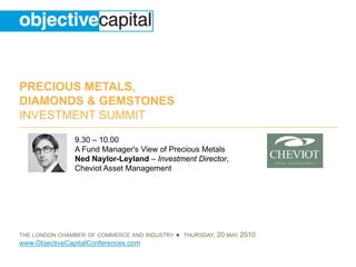PRECIOUS METALS,
DIAMONDS & GEMSTONES
INVESTMENT SUMMIT
                9.30 – 10.00
                A Fund Manager's View of Precious Metals
                Ned Naylor-Leyland – Investment Director,
                Cheviot Asset Management




THE LONDON CHAMBER OF COMMERCE AND INDUSTRY   ● THURSDAY, 20 MAY 2010
www.ObjectiveCapitalConferences.com
 